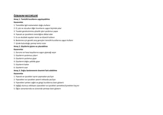 ÖZBAKIM BECERİLERİ
Amaç 1. Temizlik kurallarını uygulayabilme
Kazanımlar
1. Temizlikle ilgili malzemeleri doğru kullanır
2. El, yüz ve vücudun diğer kısımlarını uygun biçimde yıkar
3. Tuvalet gereksinimine yönelik işleri yardımsız yapar
4. Yiyecek ve içeceklerin temizliğine dikkat eder
5. Ev ve okuldaki eşyaları temiz ve düzenli kullanır
6. Beslenme için gerekli araç gereçleri temizlik kurallarına uygun kullanır
7. İçinde bulunduğu çevreyi temiz tutar
Amaç 2. Giysilerini giyme ve çıkarabilme
Kazanımlar
1. Duruma ve hava koşullarına uygun giyeceği seçer
2. Giysilerini yardımsız çıkarır
3. Giysilerini yardımsız giyer
4. Giysilerini doğru şekilde giyer
5. Giysilerini katlar
6. Giysilerini asar
Amaç 3. Doğru beslenmenin önemini fark edebilme
Kazanımlar
1. Yiyecek ve içecekleri ayrım yapmadan yer/içer
2. Yiyecekleri ve içecekleri yeterli miktarda yer/içer
3. Yiyecekleri yerken sağlık ve görgü kurallarına özen gösterir
4. Sağlığı olumsuz etkileyen yiyecekleri ve içecekleri yemekten/içmekten kaçınır
5. Öğün zamanlarında ve süresinde yemeye özen gösterir
 