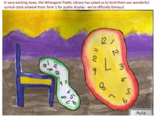 In very exciting news, the Whangarei Public Library has asked us to lend them our wonderful
surreal clock artwork from Term 1 for public display - we're officially famous!
 