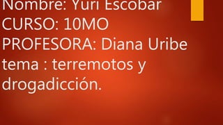 Nombre: Yuri Escobar
CURSO: 10MO
PROFESORA: Diana Uribe
tema : terremotos y
drogadicción.
 