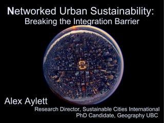 N etworked Urban Sustainability:  B reaking the Integration Barrier Alex Aylett  Research Director, Sustainable Cities International PhD Candidate, Geography UBC  