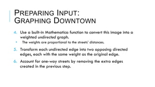 PREPARING INPUT:
GRAPHING DOWNTOWN
4.  Use a built-in Mathematica function to convert this image into a
weighted undirected graph.
•  The weights are proportional to the streets’ distances.
5.  Transform each undirected edge into two opposing directed
edges, each with the same weight as the original edge.
6.  Account for one-way streets by removing the extra edges
created in the previous step.
 