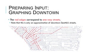 • The red edges correspond to one-way streets.
•  Note that this is only an approximation of downtown Seattle’s streets.
PREPARING INPUT:
GRAPHING DOWNTOWN
 