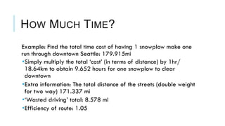 HOW MUCH TIME?
 Example: Find the total time cost of having 1 snowplow make one
run through downtown Seattle: 179.915mi
• Simply multiply the total ‘cost’ (in terms of distance) by 1hr/
18.64km to obtain 9.652 hours for one snowplow to clear
downtown
• Extra information: The total distance of the streets (double weight
for two way) 171.337 mi
• ‘Wasted driving’ total: 8.578 mi
• Efficiency of route: 1.05
 