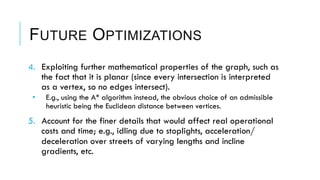 FUTURE OPTIMIZATIONS
4.  Exploiting further mathematical properties of the graph, such as
the fact that it is planar (since every intersection is interpreted
as a vertex, so no edges intersect).
•  E.g., using the A* algorithm instead, the obvious choice of an admissible
heuristic being the Euclidean distance between vertices.
5.  Account for the finer details that would affect real operational
costs and time; e.g., idling due to stoplights, acceleration/
deceleration over streets of varying lengths and incline
gradients, etc.
 
