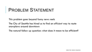 PROBLEM STATEMENT
 This problem goes beyond funny news reels
 The City of Seattle has hired us to find an efficient way to route
snowplows around downtown
 The natural follow up question: what does it mean to be efficient?
DIRECTOR: GRACE CRUNICAN
 