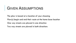 GIVEN ASSUMPTIONS
 The plow is based at a location of your choosing
 Plow(s) begin and end their route at the home base location
 One way streets are plowed in one direction
 Two way streets are plowed in both directions
 