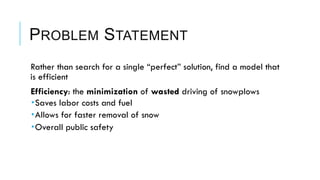 PROBLEM STATEMENT
 Rather than search for a single “perfect” solution, find a model that
is efficient
 Efficiency: the minimization of wasted driving of snowplows
­ Saves labor costs and fuel
­ Allows for faster removal of snow
­ Overall public safety
 