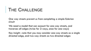 THE CHALLENGE
 One way streets prevent us from completing a simple Eulerian
circuit
 We need a model that can account for one-way streets, and
traverses all edges (twice for 2-ways, once for one-ways)
 Key insight : note that you may consider one-way streets as a single
directed edge, and two-way streets as two directed edges
 