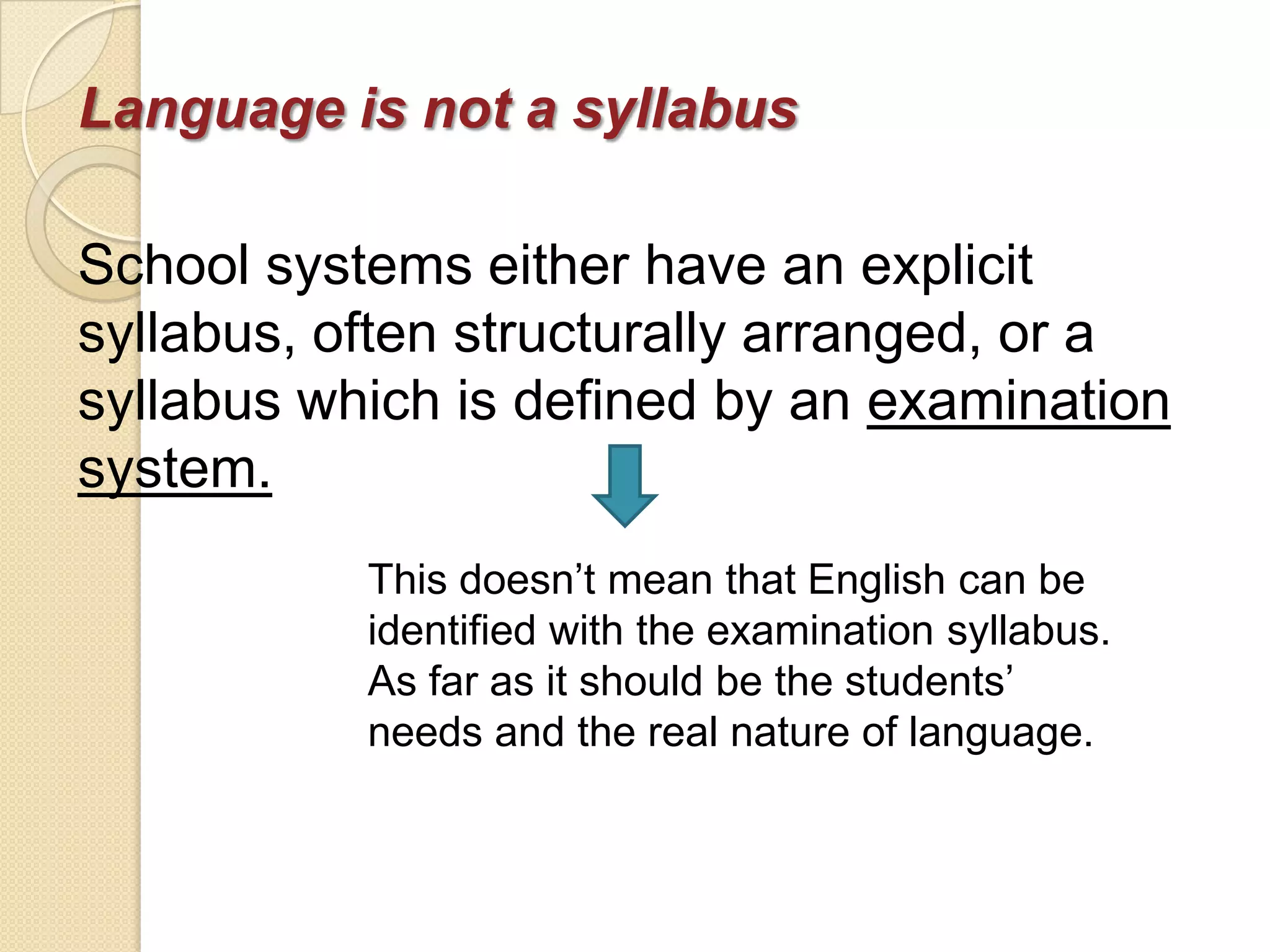 Language is not a syllabus

School systems either have an explicit
syllabus, often structurally arranged, or a
syllabus which is defined by an examination
system.
           This doesn‘t mean that English can be
           identified with the examination syllabus.
           As far as it should be the students‘
           needs and the real nature of language.
 