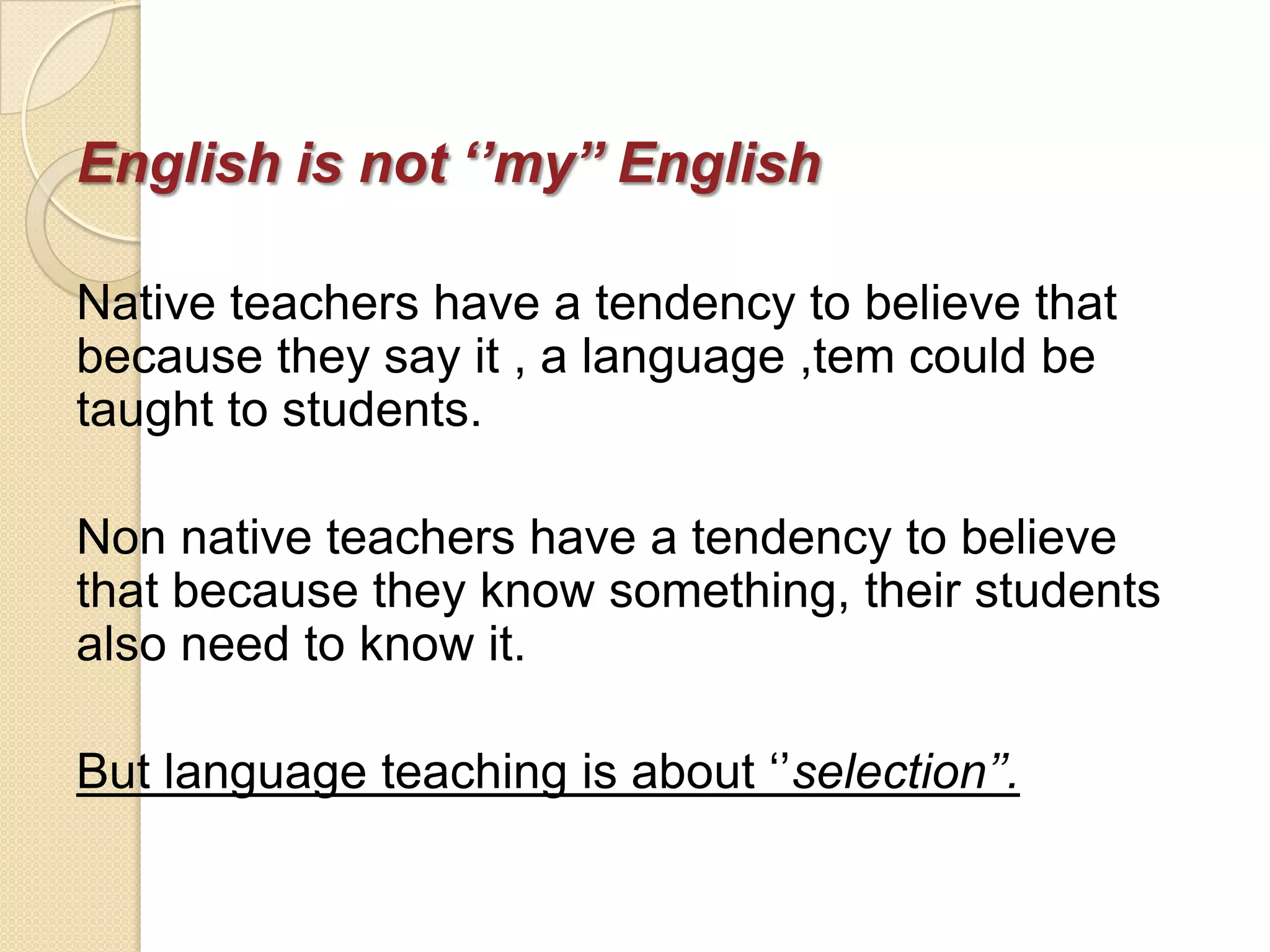 English is not ‘’my’’ English

Native teachers have a tendency to believe that
because they say it , a language ,tem could be
taught to students.

Non native teachers have a tendency to believe
that because they know something, their students
also need to know it.

But language teaching is about ‗‘selection’’.
 