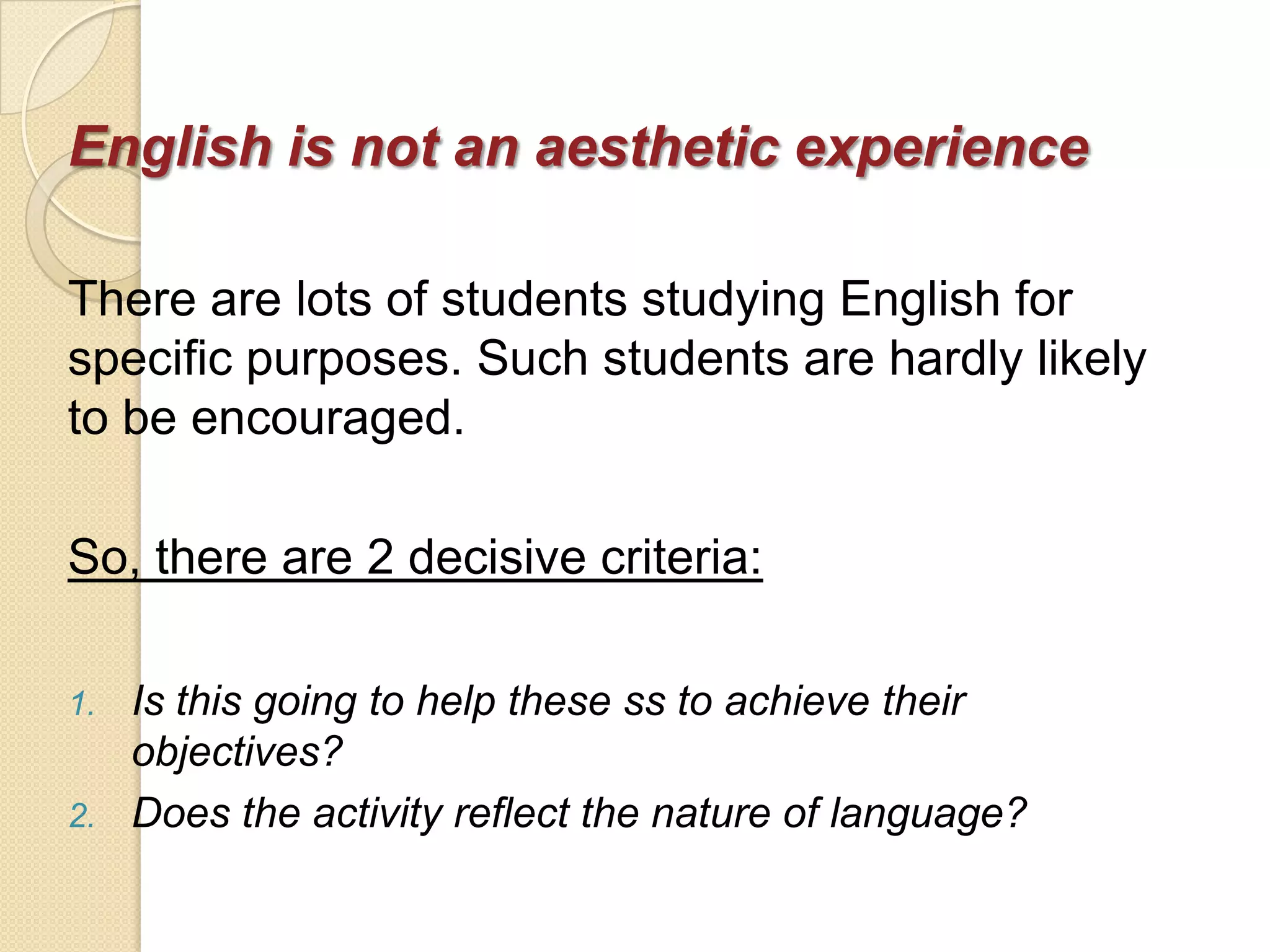 English is not an aesthetic experience

There are lots of students studying English for
specific purposes. Such students are hardly likely
to be encouraged.

So, there are 2 decisive criteria:

1.   Is this going to help these ss to achieve their
     objectives?
2.   Does the activity reflect the nature of language?
 