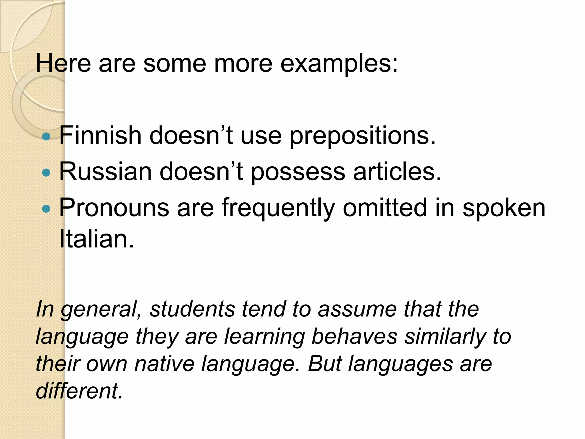 Here are some more examples:

 Finnish doesn‘t use prepositions.
 Russian doesn‘t possess articles.
 Pronouns are frequently omitted in spoken
  Italian.

In general, students tend to assume that the
language they are learning behaves similarly to
their own native language. But languages are
different.
 