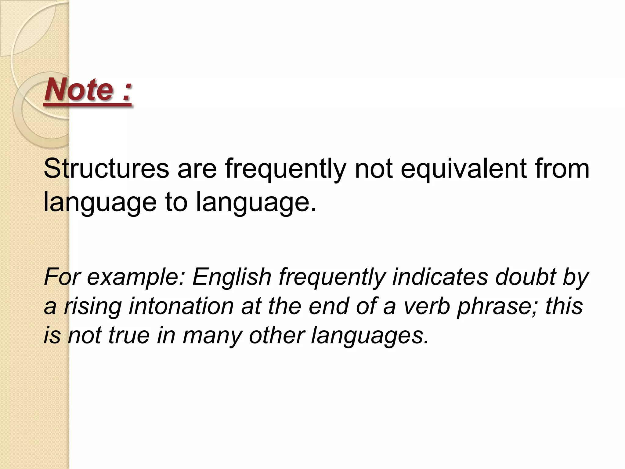 Note :

Structures are frequently not equivalent from
language to language.

For example: English frequently indicates doubt by
a rising intonation at the end of a verb phrase; this
is not true in many other languages.
 
