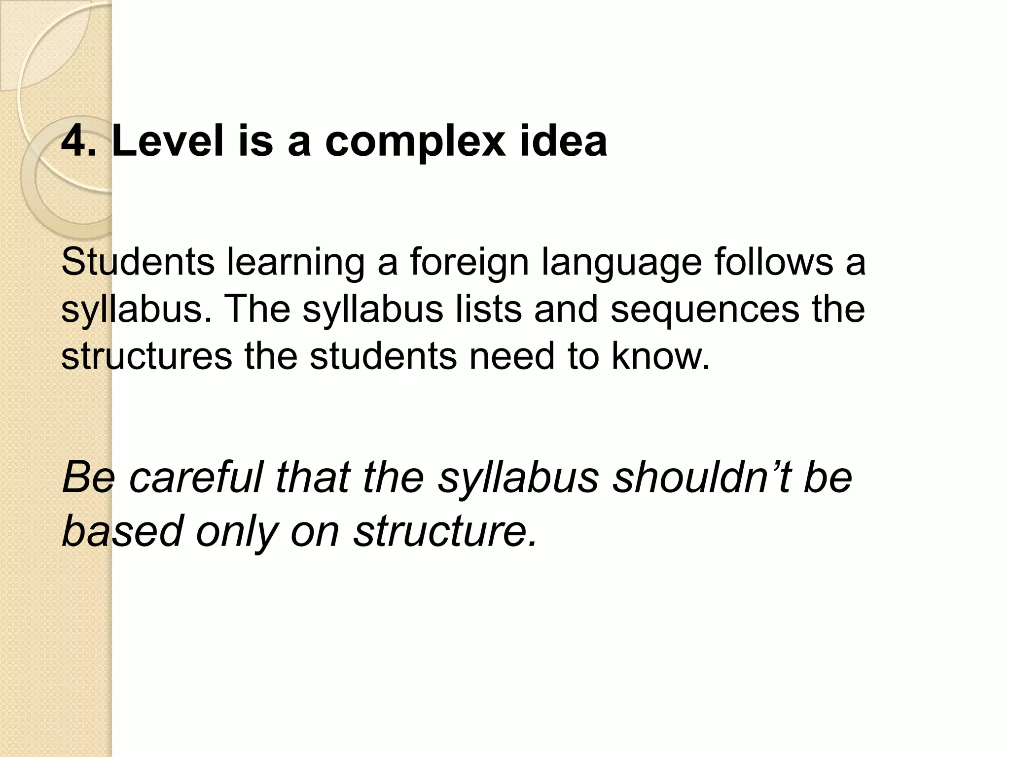 4. Level is a complex idea

Students learning a foreign language follows a
syllabus. The syllabus lists and sequences the
structures the students need to know.


Be careful that the syllabus shouldn’t be
based only on structure.
 
