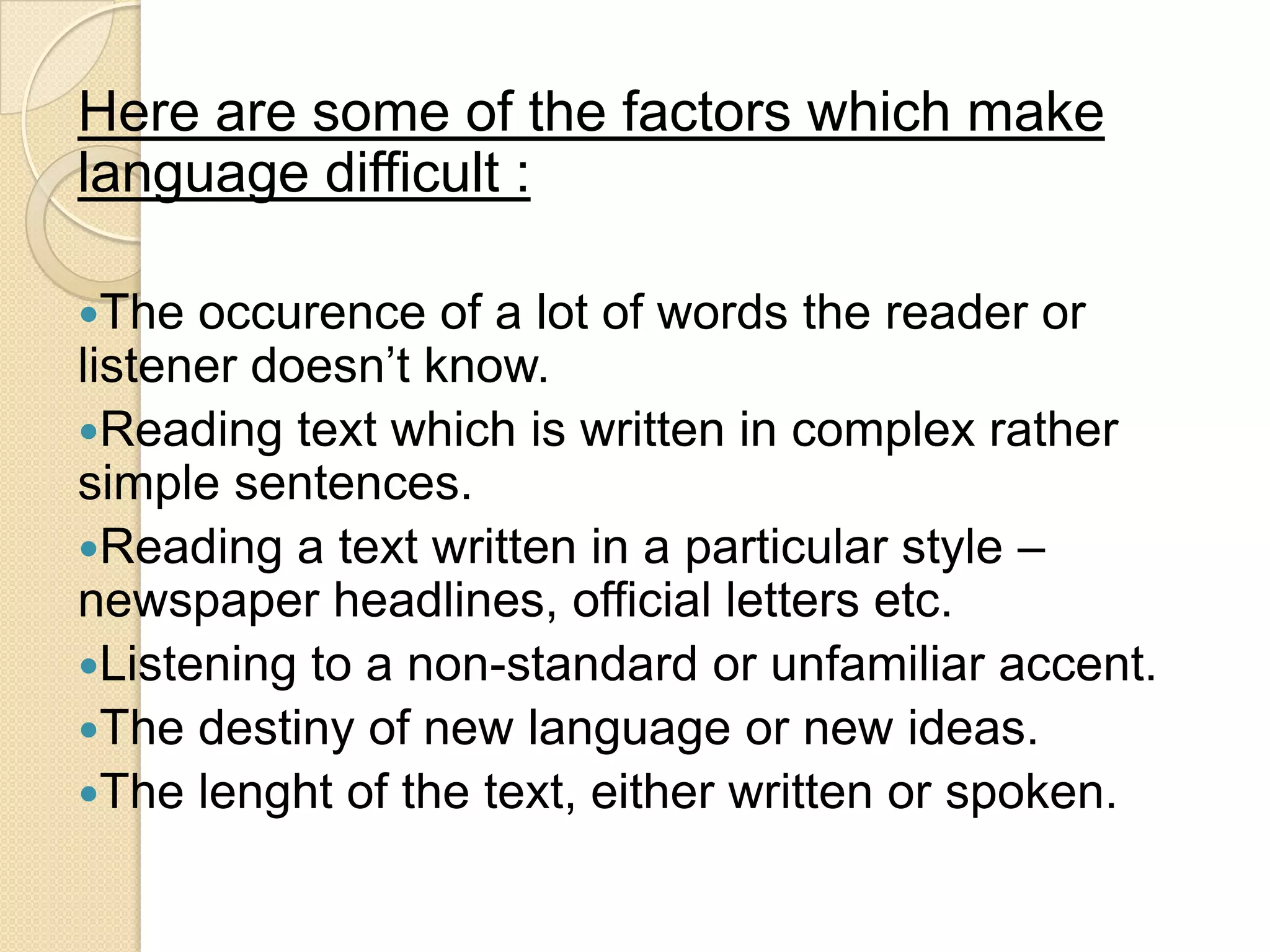 Here are some of the factors which make
language difficult :

The  occurence of a lot of words the reader or
listener doesn‘t know.
Reading text which is written in complex rather
simple sentences.
Reading a text written in a particular style –
newspaper headlines, official letters etc.
Listening to a non-standard or unfamiliar accent.
The destiny of new language or new ideas.
The lenght of the text, either written or spoken.
 