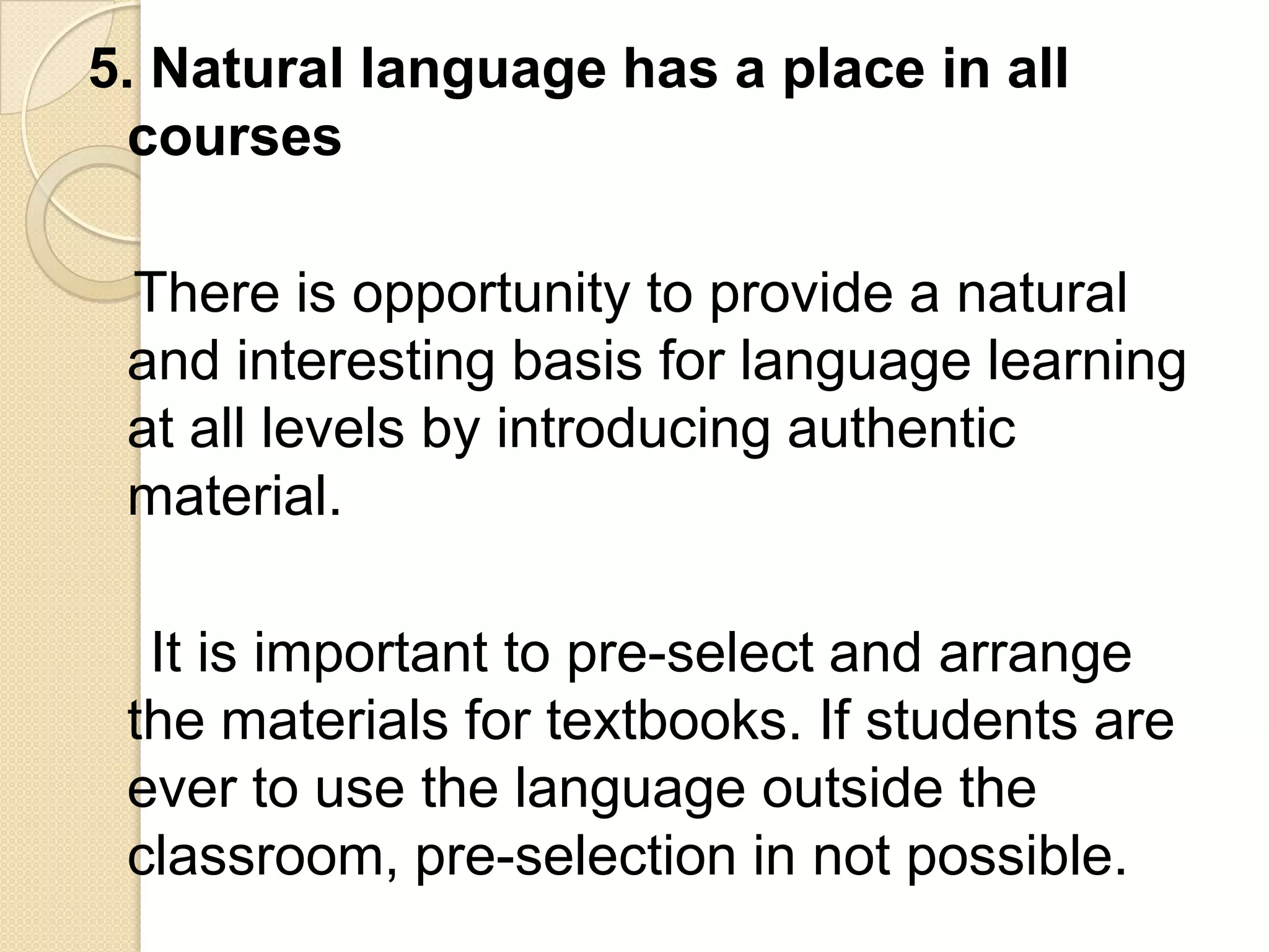 5. Natural language has a place in all
  courses

 There is opportunity to provide a natural
 and interesting basis for language learning
 at all levels by introducing authentic
 material.

  It is important to pre-select and arrange
 the materials for textbooks. If students are
 ever to use the language outside the
 classroom, pre-selection in not possible.
 