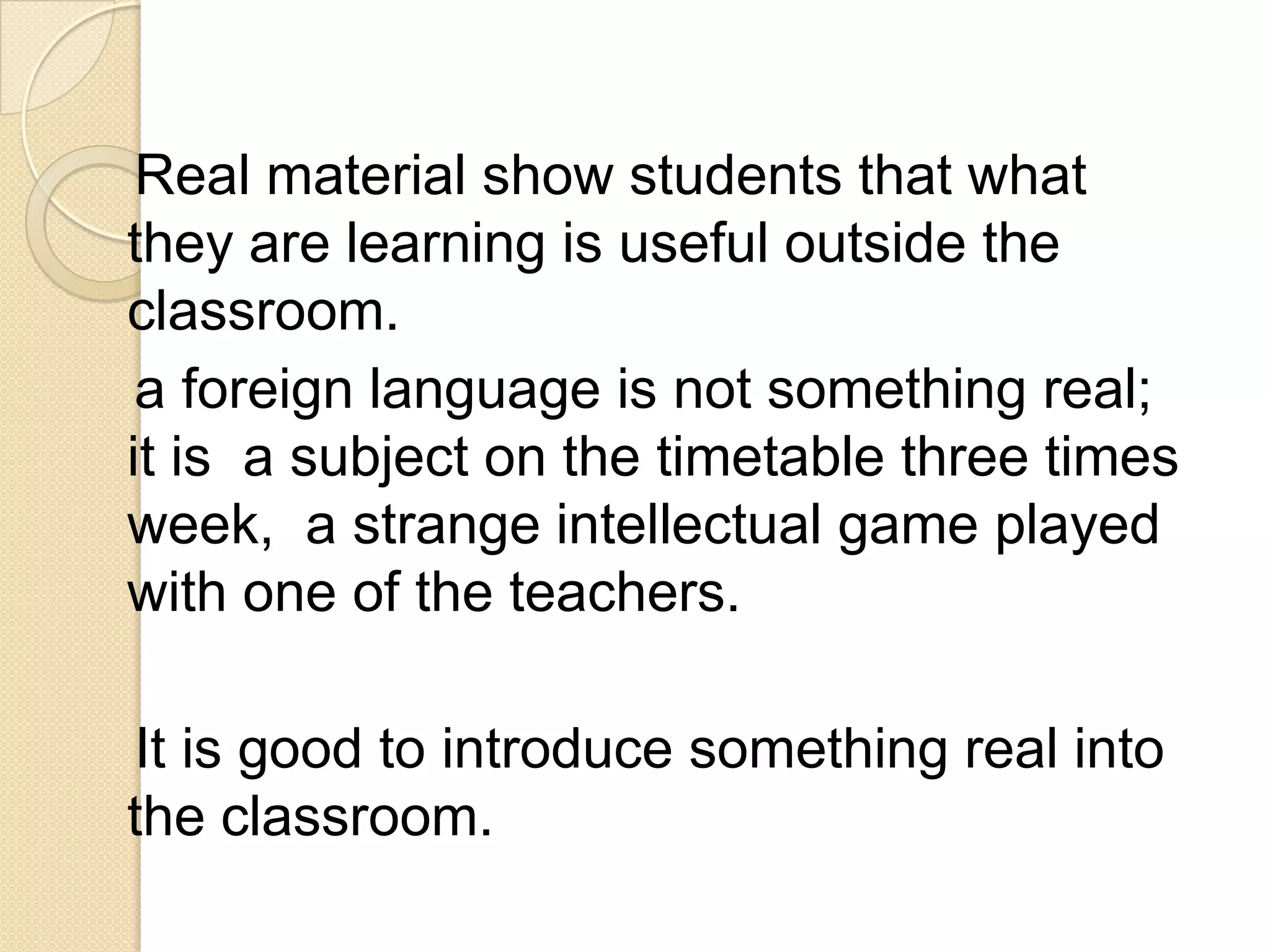 Real material show students that what
they are learning is useful outside the
classroom.
 a foreign language is not something real;
it is a subject on the timetable three times
week, a strange intellectual game played
with one of the teachers.

It is good to introduce something real into
the classroom.
 