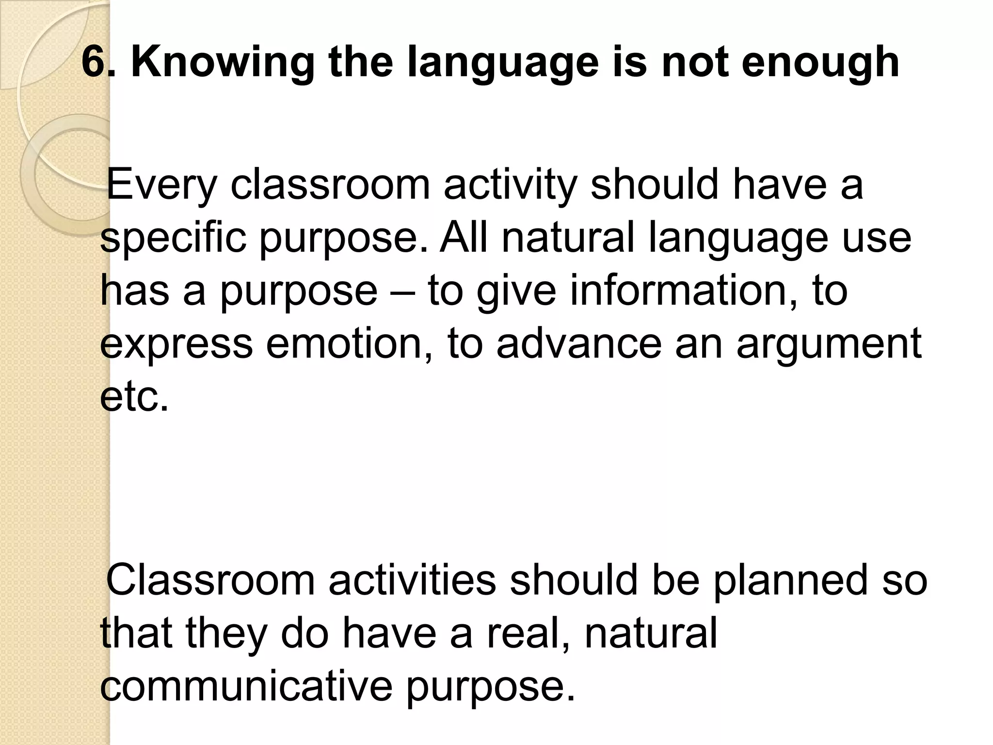 6. Knowing the language is not enough

Every classroom activity should have a
specific purpose. All natural language use
has a purpose – to give information, to
express emotion, to advance an argument
etc.



Classroom activities should be planned so
that they do have a real, natural
communicative purpose.
 