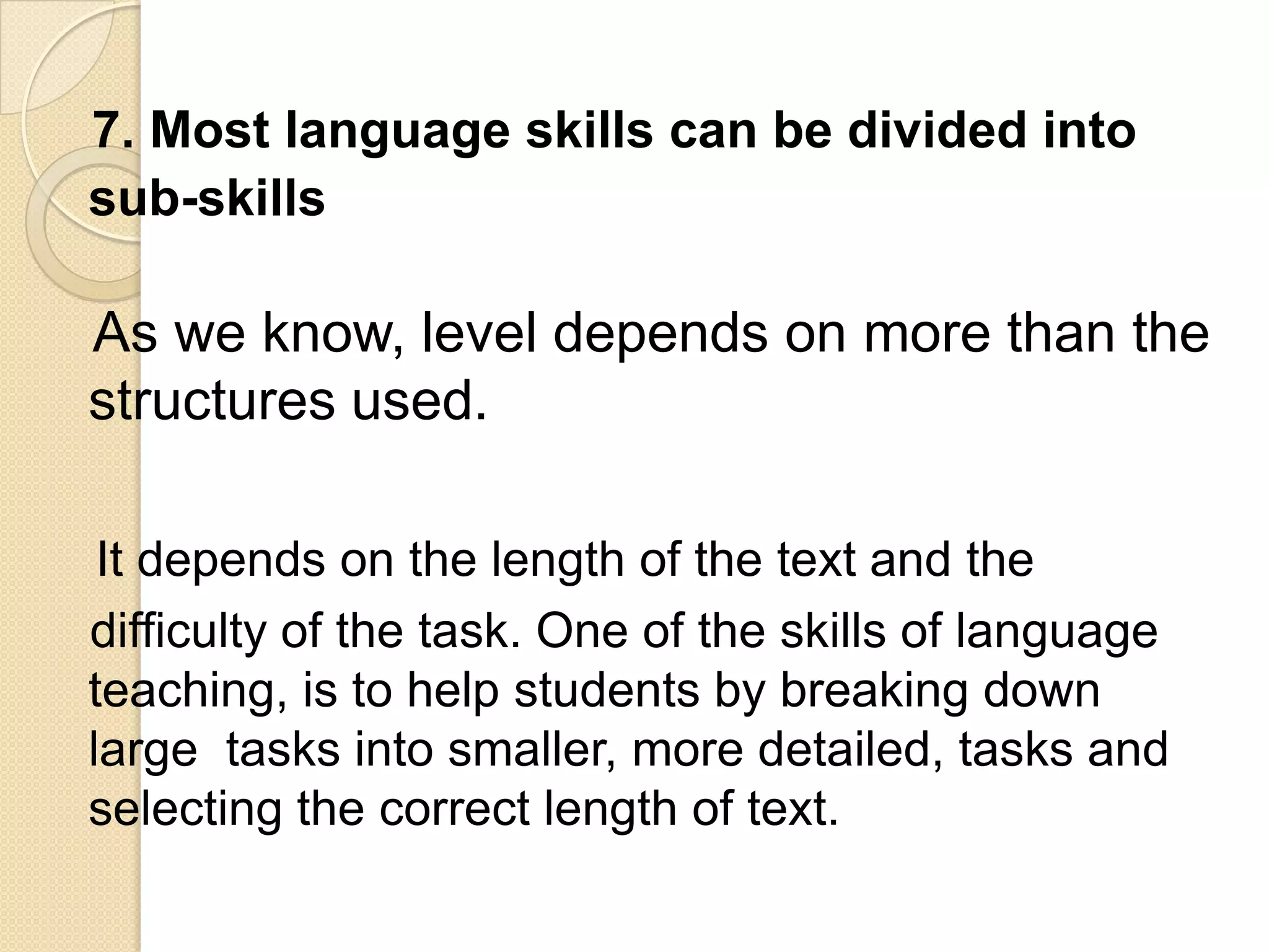7. Most language skills can be divided into
sub-skills

As we know, level depends on more than the
structures used.

 It depends on the length of the text and the
difficulty of the task. One of the skills of language
teaching, is to help students by breaking down
large tasks into smaller, more detailed, tasks and
selecting the correct length of text.
 