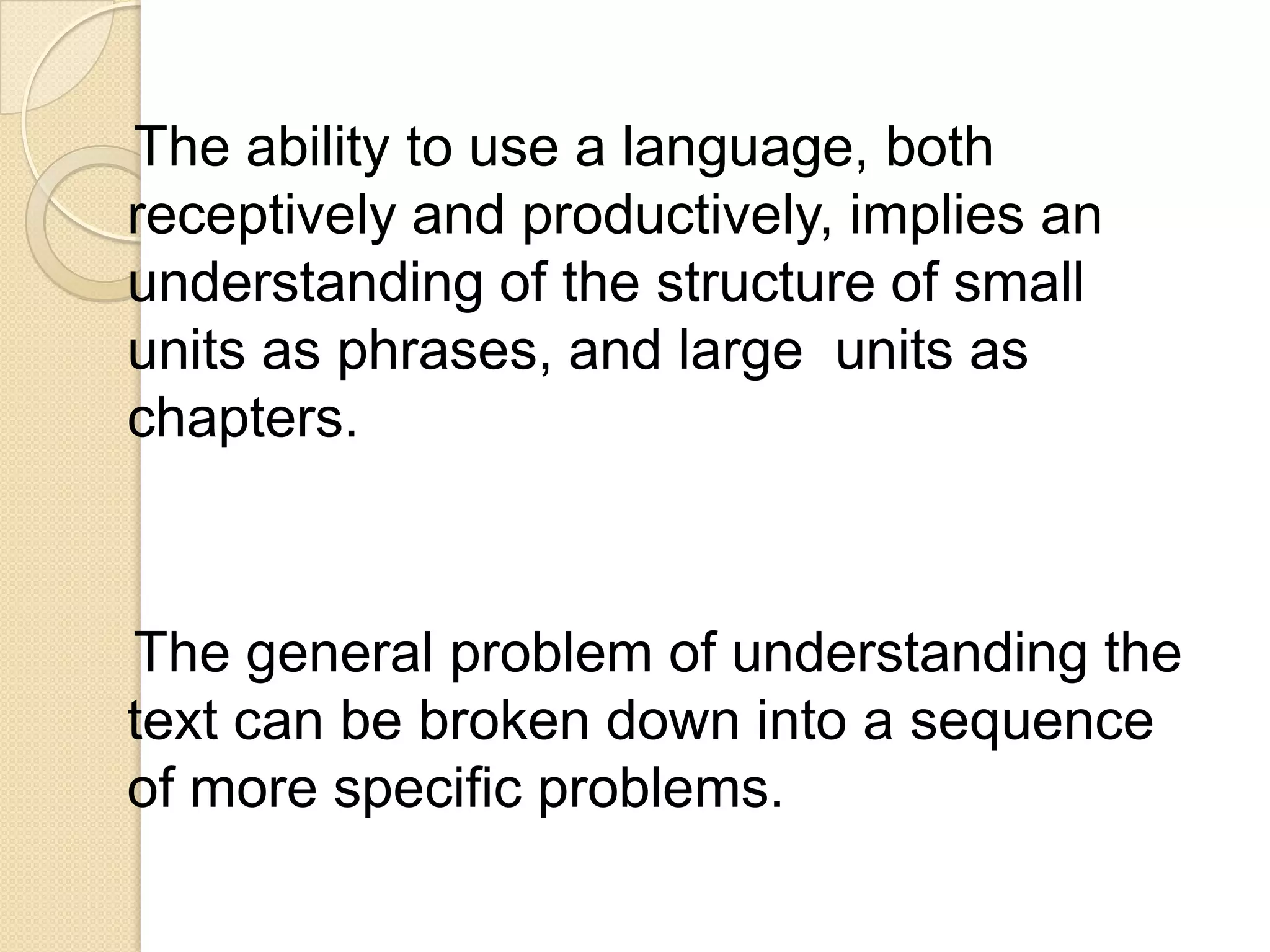 The ability to use a language, both
receptively and productively, implies an
understanding of the structure of small
units as phrases, and large units as
chapters.



The general problem of understanding the
text can be broken down into a sequence
of more specific problems.
 