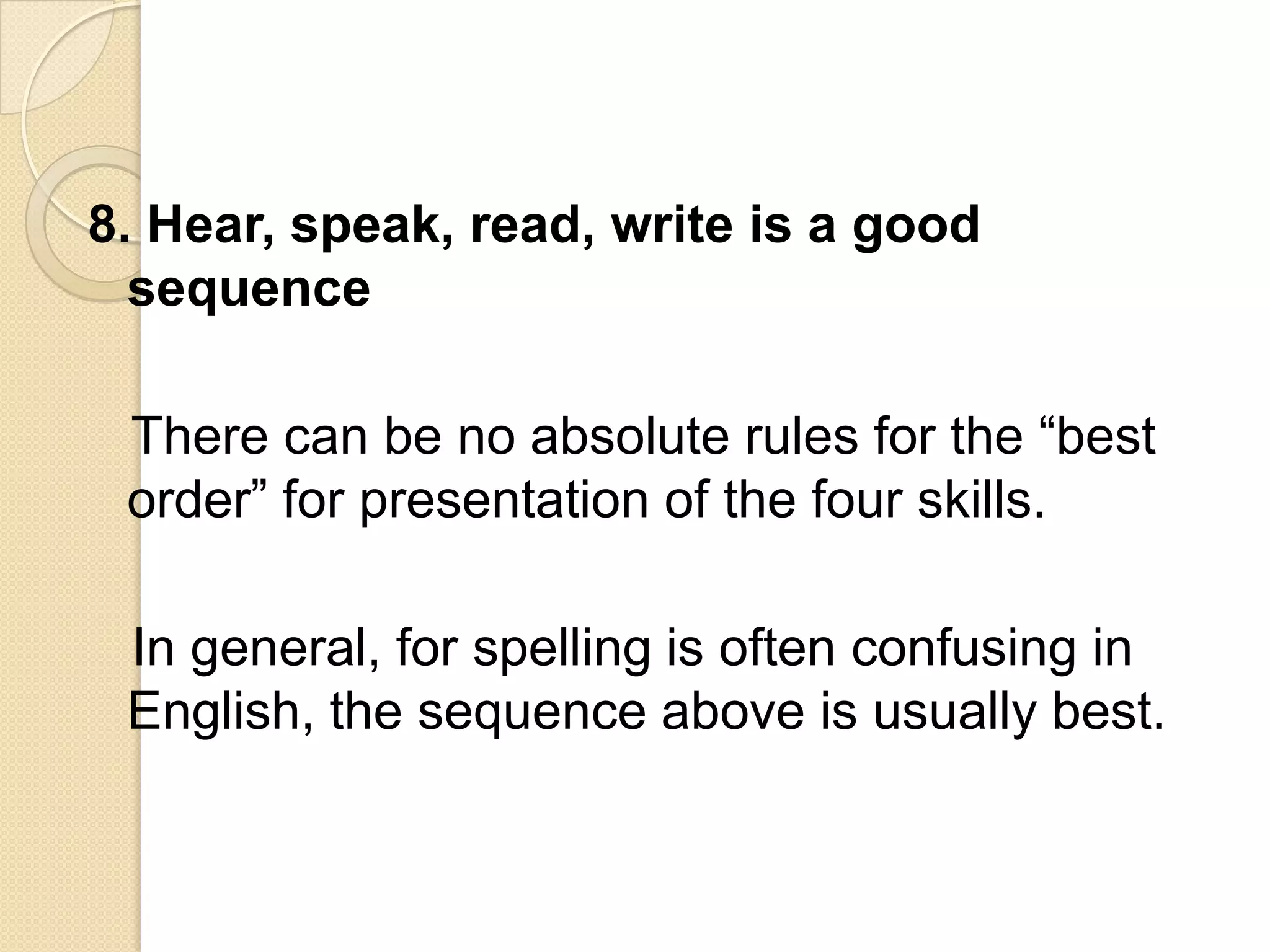 8. Hear, speak, read, write is a good
  sequence

 There can be no absolute rules for the ―best
 order‖ for presentation of the four skills.

 In general, for spelling is often confusing in
 English, the sequence above is usually best.
 