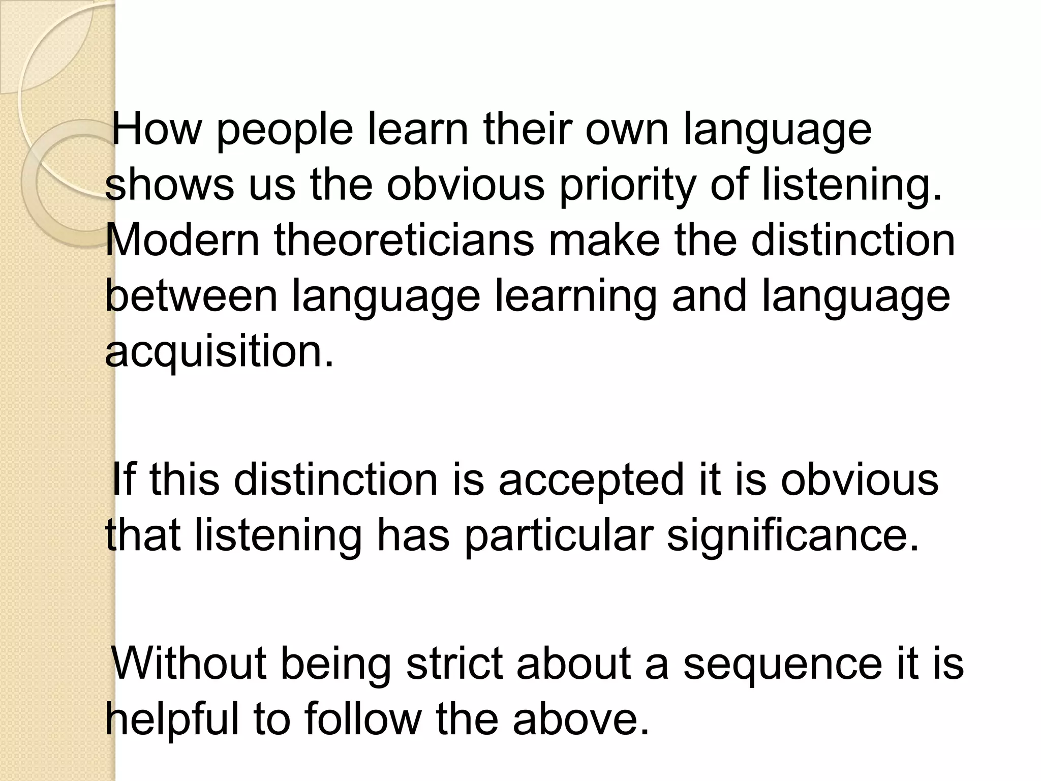 How people learn their own language
shows us the obvious priority of listening.
Modern theoreticians make the distinction
between language learning and language
acquisition.

If this distinction is accepted it is obvious
that listening has particular significance.

Without being strict about a sequence it is
helpful to follow the above.
 