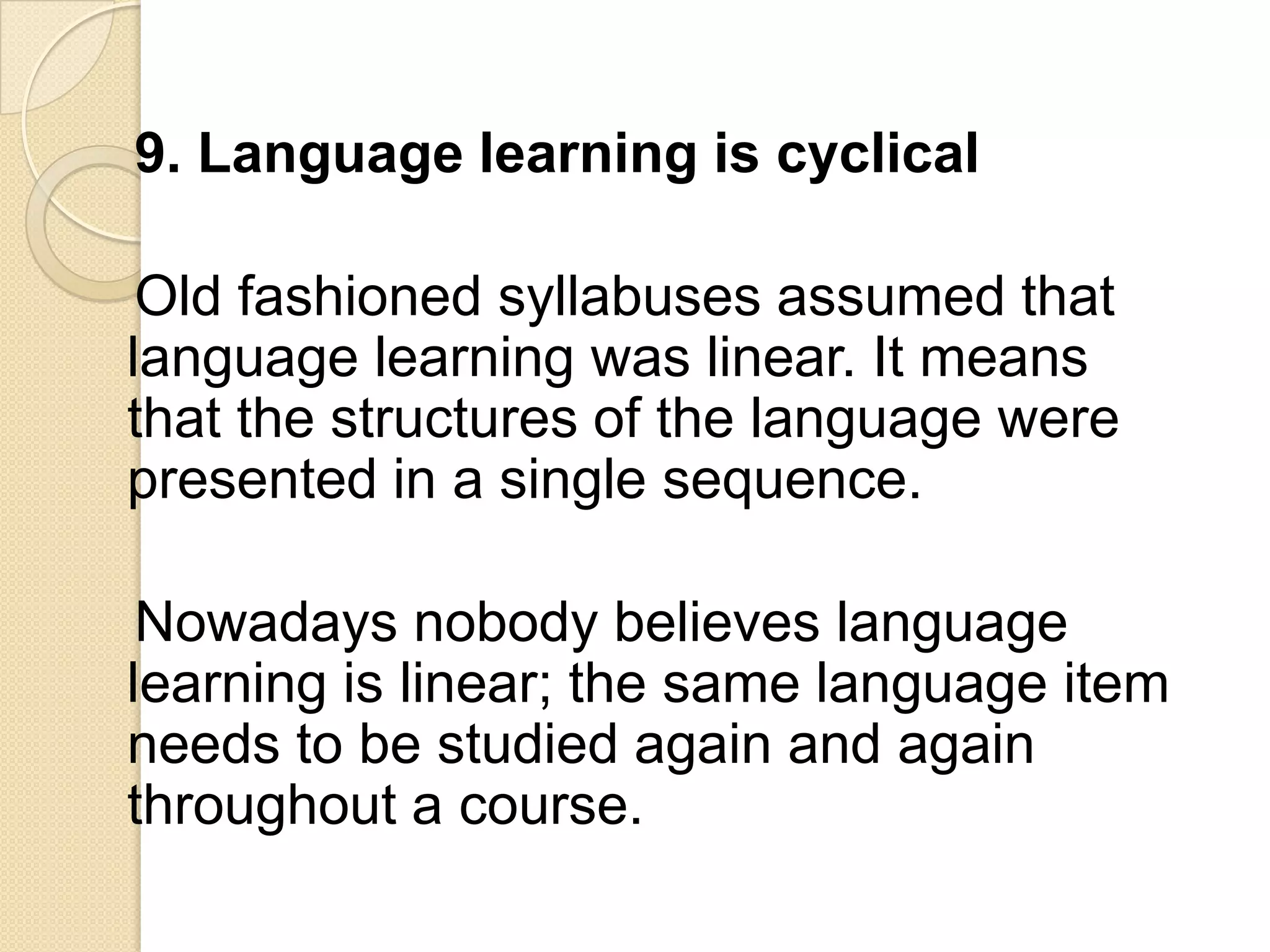 9. Language learning is cyclical

 Old fashioned syllabuses assumed that
language learning was linear. It means
that the structures of the language were
presented in a single sequence.

 Nowadays nobody believes language
learning is linear; the same language item
needs to be studied again and again
throughout a course.
 
