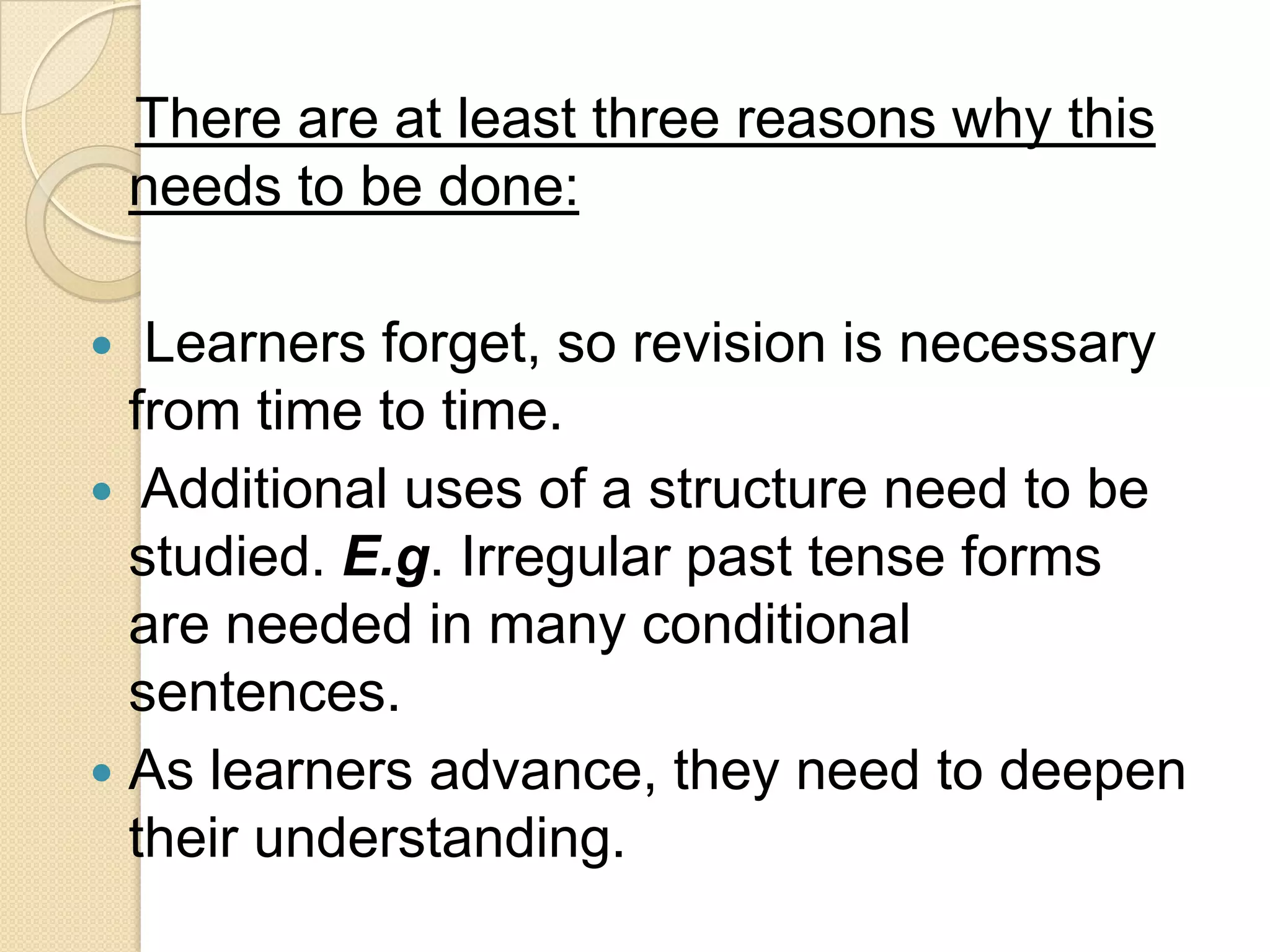 There are at least three reasons why this
    needs to be done:

  Learners forget, so revision is necessary
  from time to time.
 Additional uses of a structure need to be
  studied. E.g. Irregular past tense forms
  are needed in many conditional
  sentences.
 As learners advance, they need to deepen
  their understanding.
 