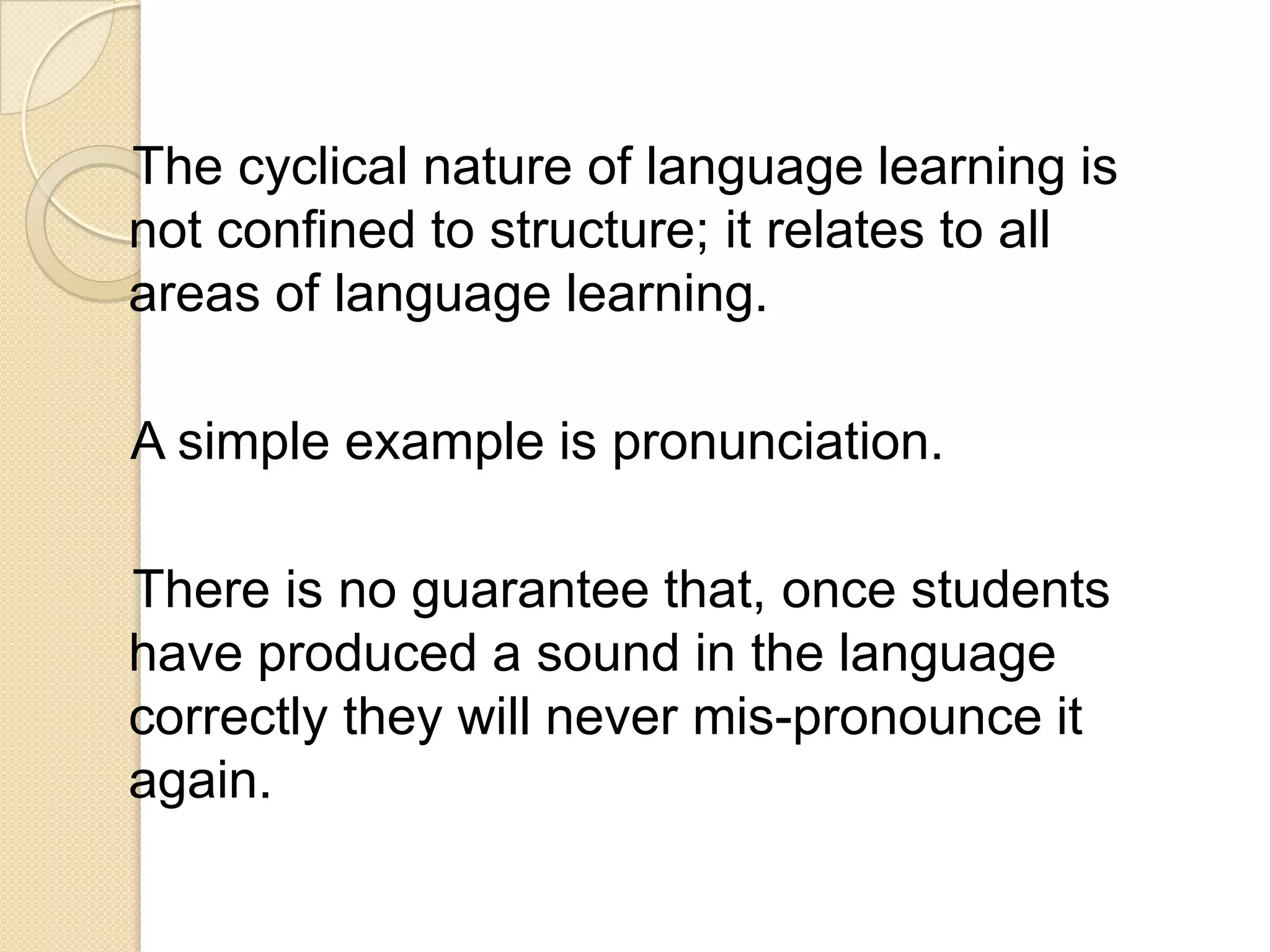 The cyclical nature of language learning is
not confined to structure; it relates to all
areas of language learning.

A simple example is pronunciation.

There is no guarantee that, once students
have produced a sound in the language
correctly they will never mis-pronounce it
again.
 
