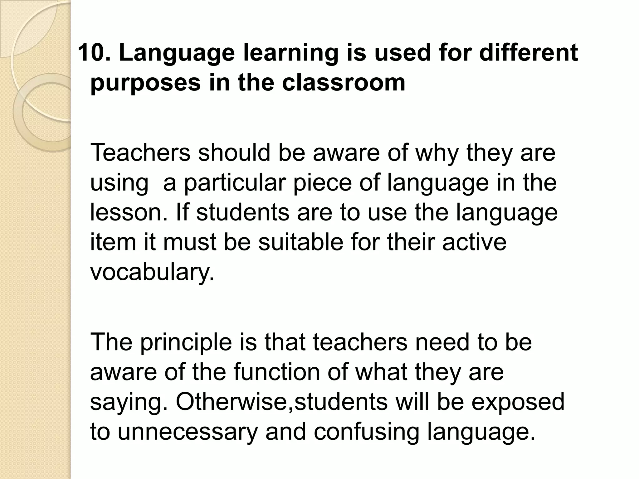 10. Language learning is used for different
 purposes in the classroom

 Teachers should be aware of why they are
 using a particular piece of language in the
 lesson. If students are to use the language
 item it must be suitable for their active
 vocabulary.

 The principle is that teachers need to be
 aware of the function of what they are
 saying. Otherwise,students will be exposed
 to unnecessary and confusing language.
 