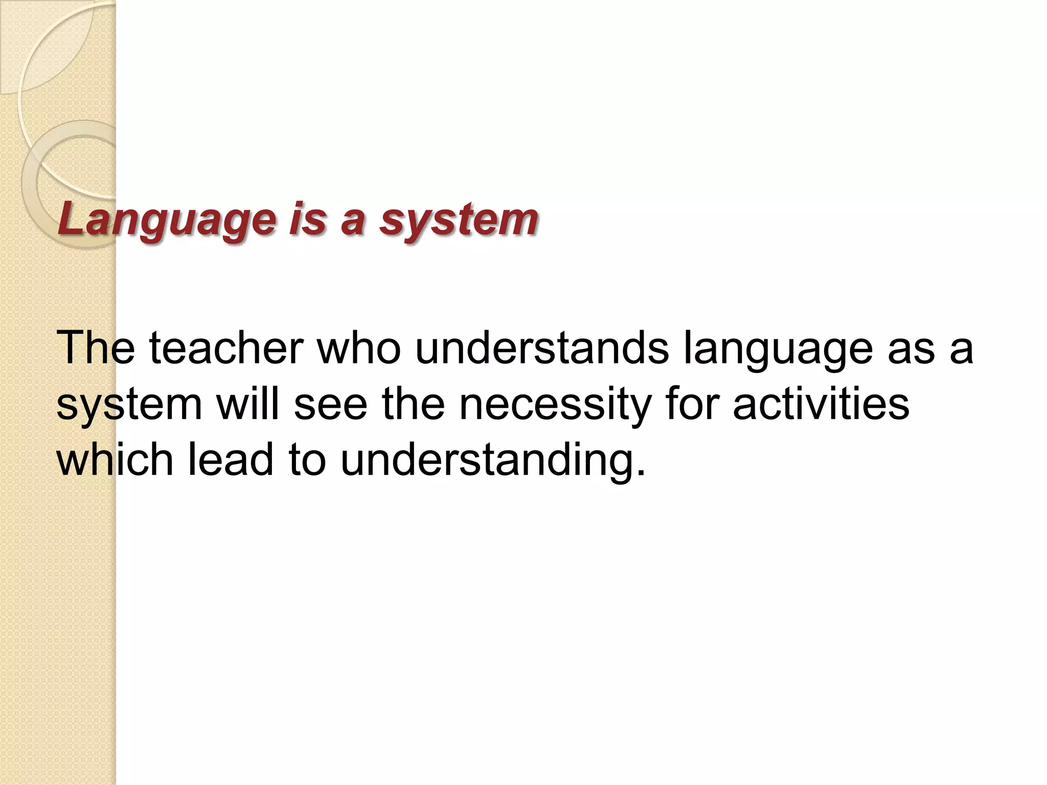 Language is a system

The teacher who understands language as a
system will see the necessity for activities
which lead to understanding.
 