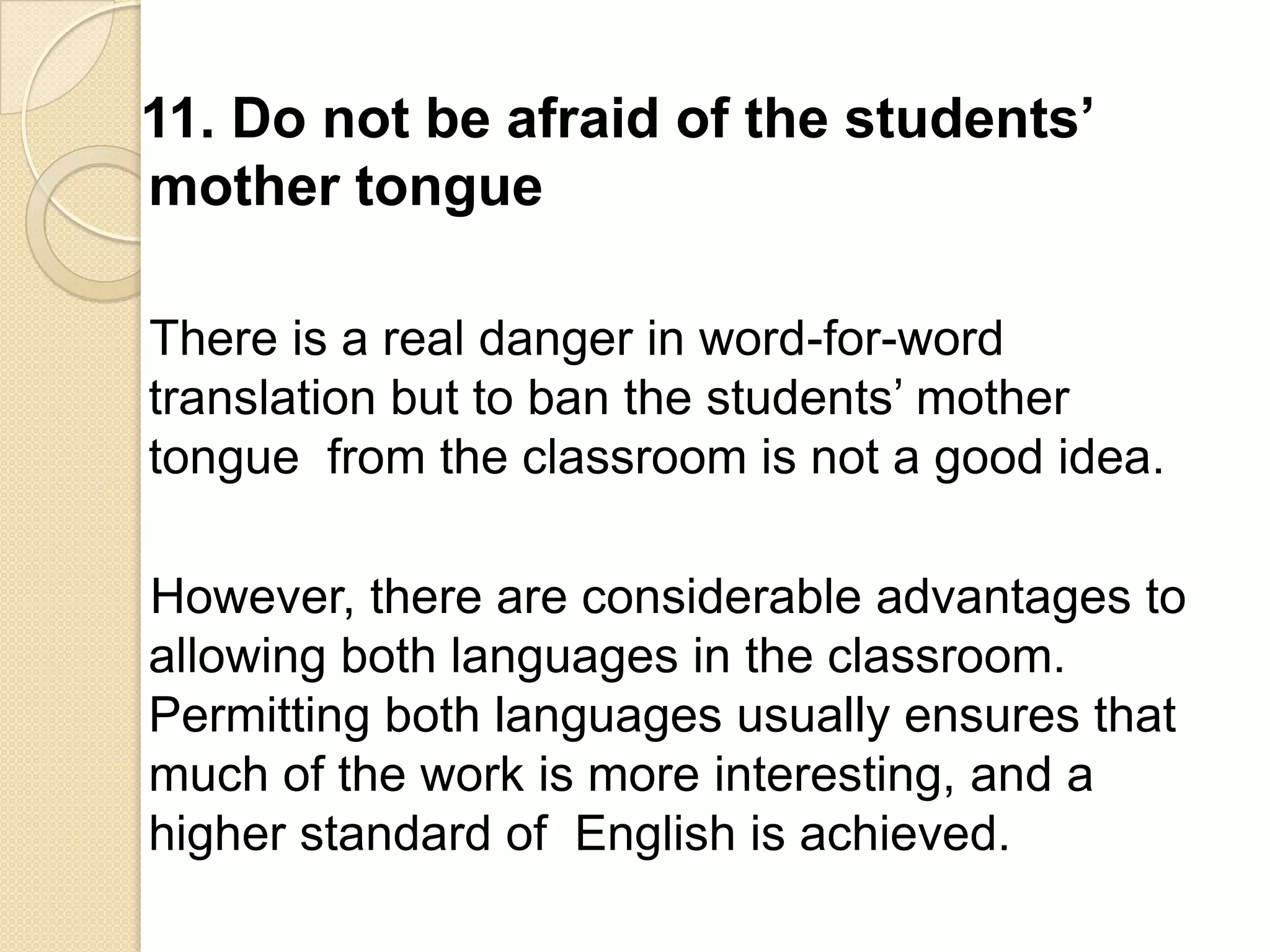 11. Do not be afraid of the students’
mother tongue

There is a real danger in word-for-word
translation but to ban the students‘ mother
tongue from the classroom is not a good idea.

However, there are considerable advantages to
allowing both languages in the classroom.
Permitting both languages usually ensures that
much of the work is more interesting, and a
higher standard of English is achieved.
 