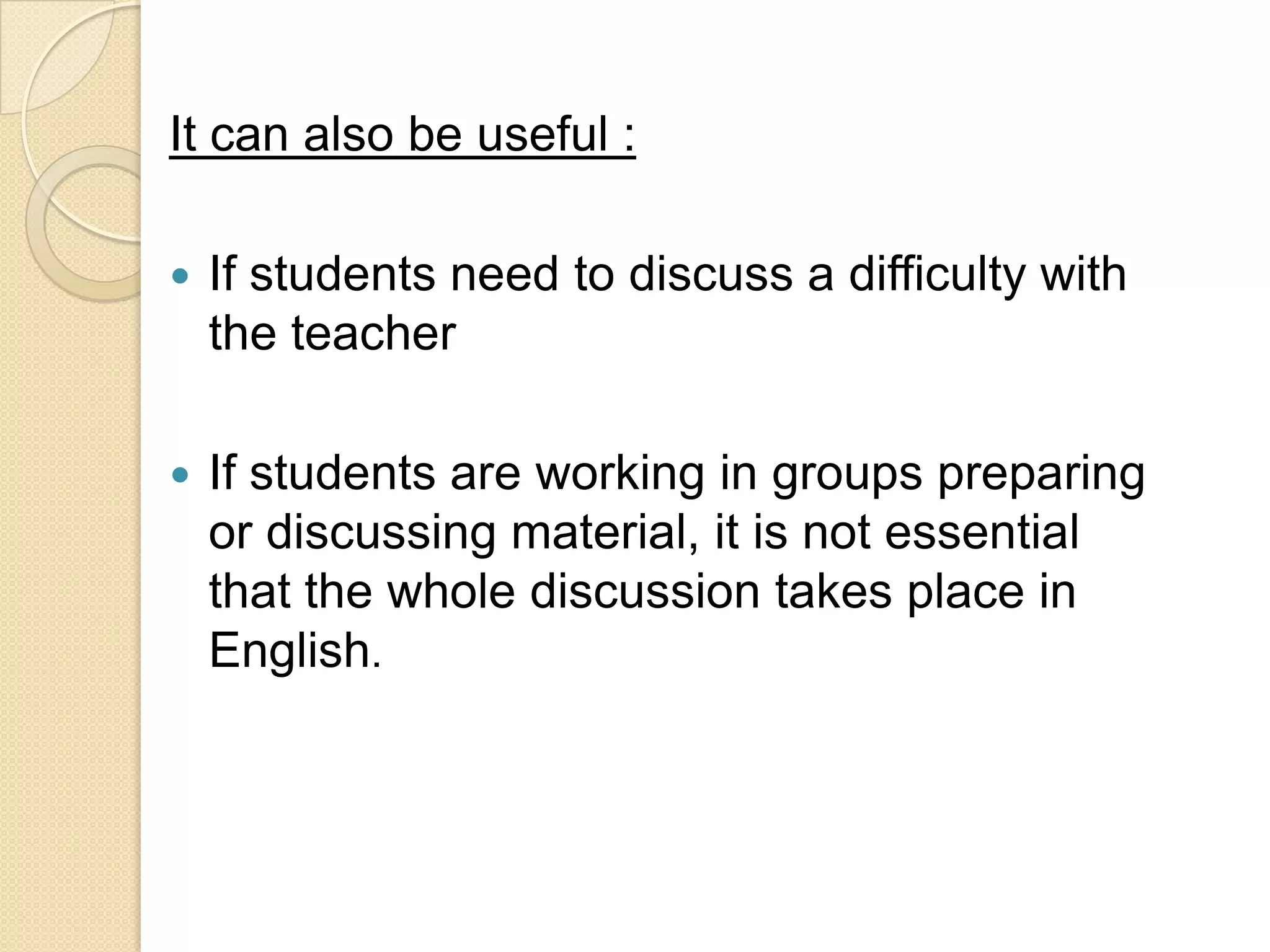 It can also be useful :

   If students need to discuss a difficulty with
    the teacher

   If students are working in groups preparing
    or discussing material, it is not essential
    that the whole discussion takes place in
    English.
 