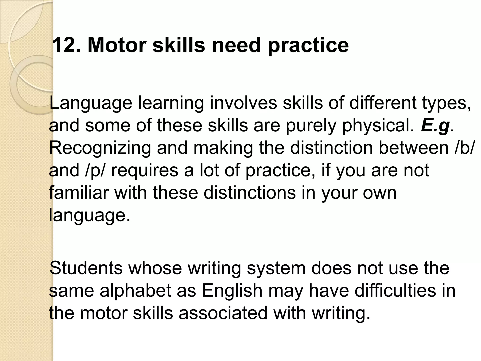 12. Motor skills need practice

Language learning involves skills of different types,
and some of these skills are purely physical. E.g.
Recognizing and making the distinction between /b/
and /p/ requires a lot of practice, if you are not
familiar with these distinctions in your own
language.

Students whose writing system does not use the
same alphabet as English may have difficulties in
the motor skills associated with writing.
 