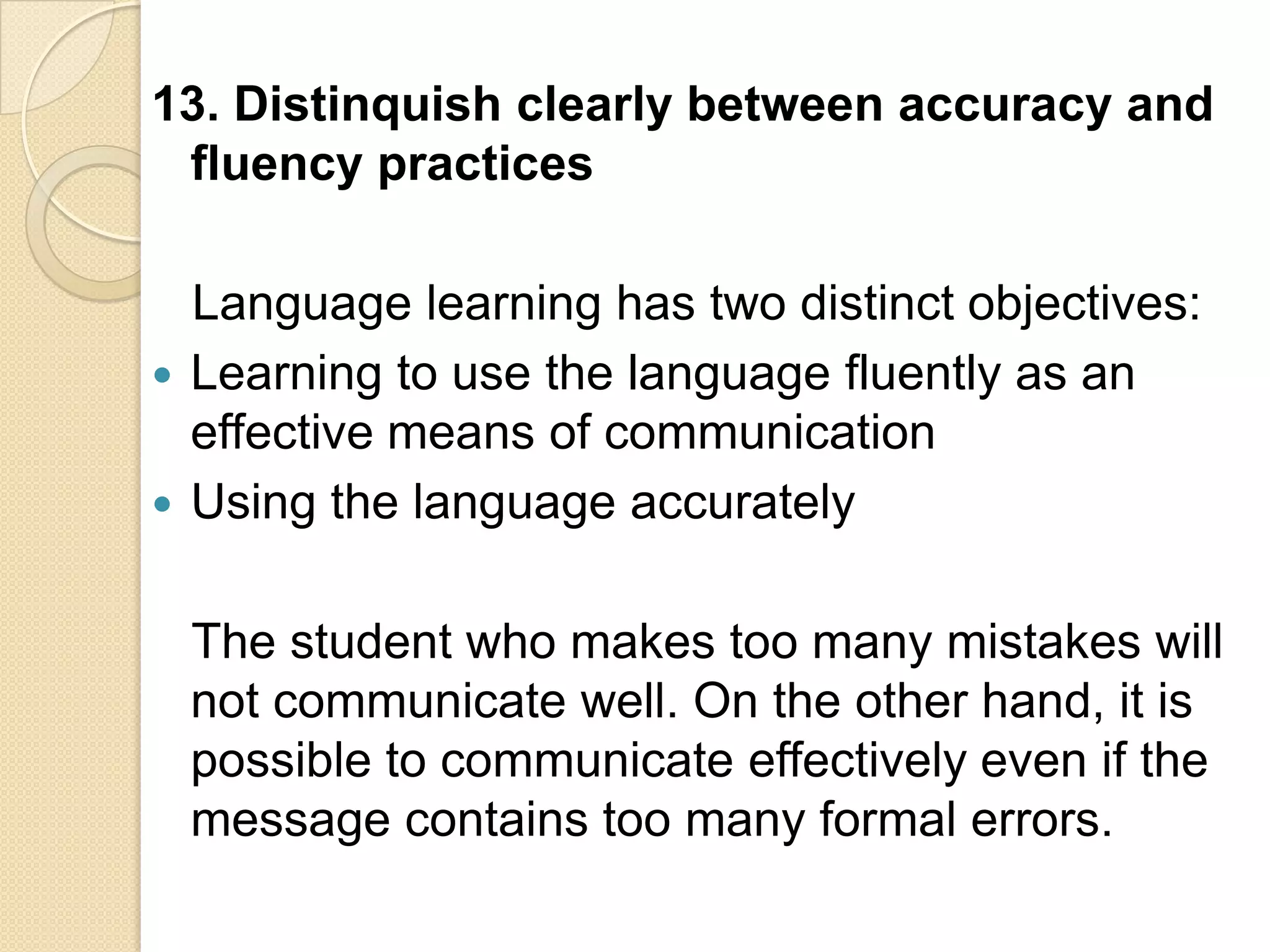 13. Distinquish clearly between accuracy and
 fluency practices

  Language learning has two distinct objectives:
 Learning to use the language fluently as an
  effective means of communication
 Using the language accurately


 The student who makes too many mistakes will
 not communicate well. On the other hand, it is
 possible to communicate effectively even if the
 message contains too many formal errors.
 