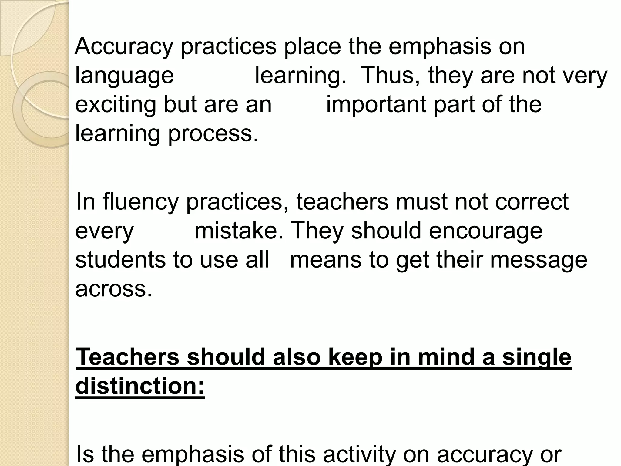 Accuracy practices place the emphasis on
language          learning. Thus, they are not very
exciting but are an      important part of the
learning process.

In fluency practices, teachers must not correct
every       mistake. They should encourage
students to use all means to get their message
across.

Teachers should also keep in mind a single
distinction:

Is the emphasis of this activity on accuracy or
 