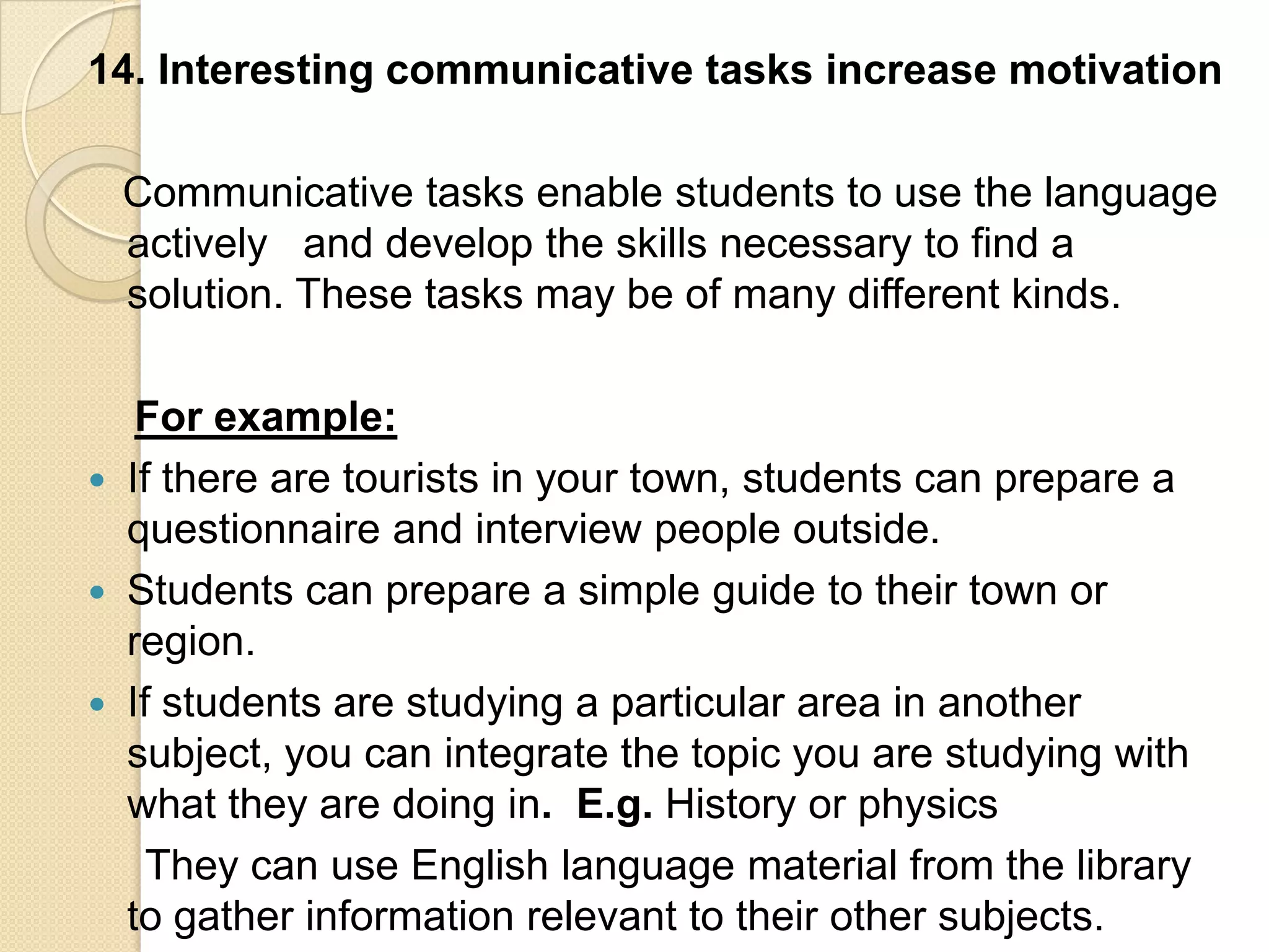 14. Interesting communicative tasks increase motivation

    Communicative tasks enable students to use the language
    actively and develop the skills necessary to find a
    solution. These tasks may be of many different kinds.

     For example:
   If there are tourists in your town, students can prepare a
    questionnaire and interview people outside.
   Students can prepare a simple guide to their town or
    region.
   If students are studying a particular area in another
    subject, you can integrate the topic you are studying with
    what they are doing in. E.g. History or physics
      They can use English language material from the library
    to gather information relevant to their other subjects.
 