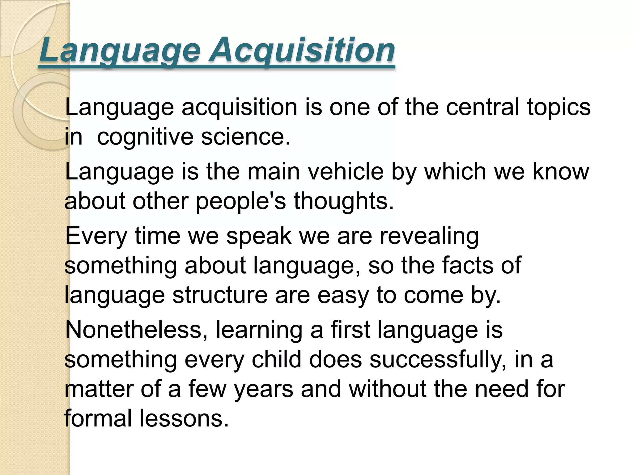 Language Acquisition
 Language acquisition is one of the central topics
 in cognitive science.
 Language is the main vehicle by which we know
 about other people's thoughts.
 Every time we speak we are revealing
 something about language, so the facts of
 language structure are easy to come by.
 Nonetheless, learning a first language is
 something every child does successfully, in a
 matter of a few years and without the need for
 formal lessons.
 