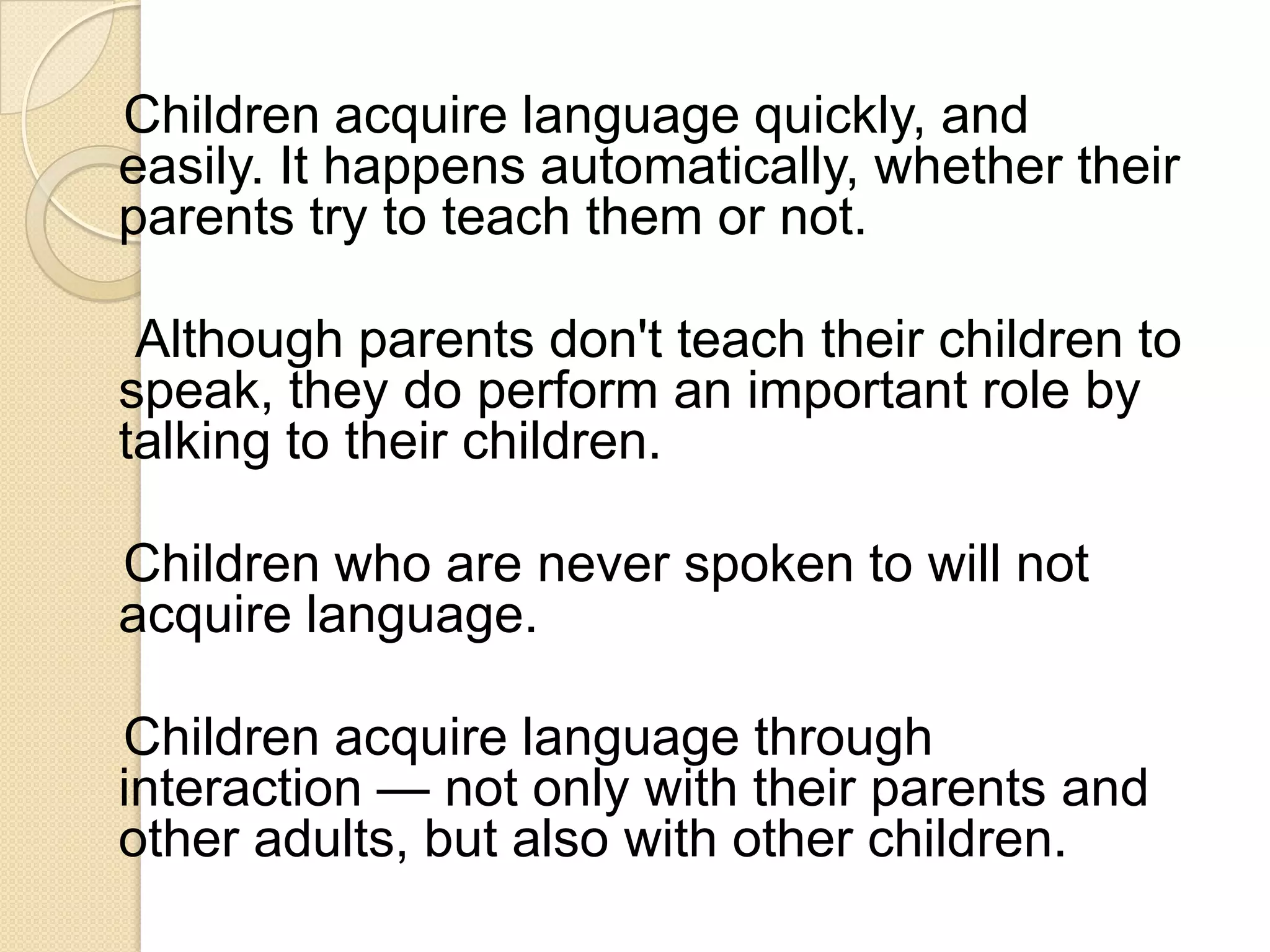 Children acquire language quickly, and
easily. It happens automatically, whether their
parents try to teach them or not.

 Although parents don't teach their children to
speak, they do perform an important role by
talking to their children.

Children who are never spoken to will not
acquire language.

Children acquire language through
interaction — not only with their parents and
other adults, but also with other children.
 