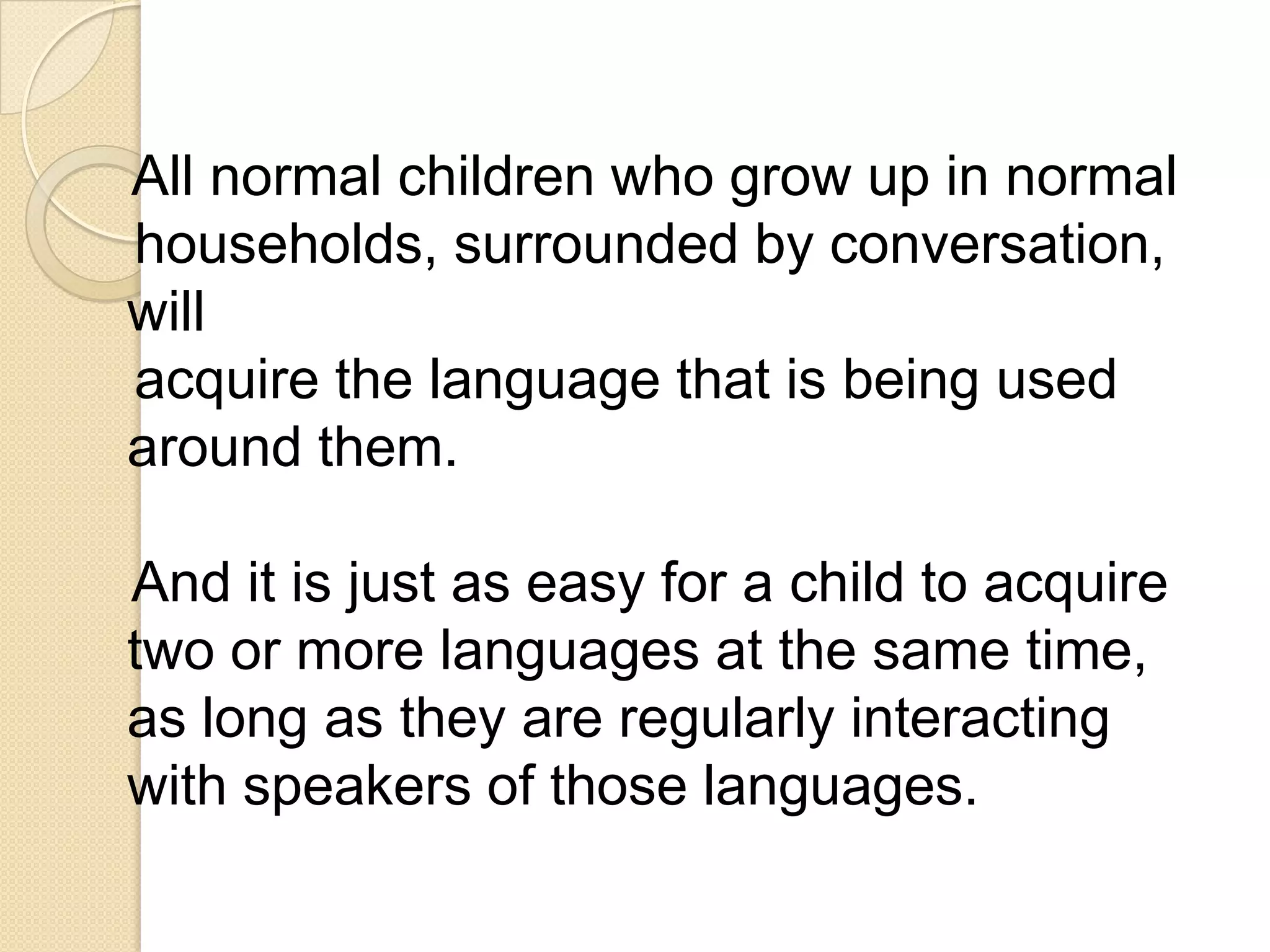 All normal children who grow up in normal
households, surrounded by conversation,
will
acquire the language that is being used
around them.

And it is just as easy for a child to acquire
two or more languages at the same time,
as long as they are regularly interacting
with speakers of those languages.
 