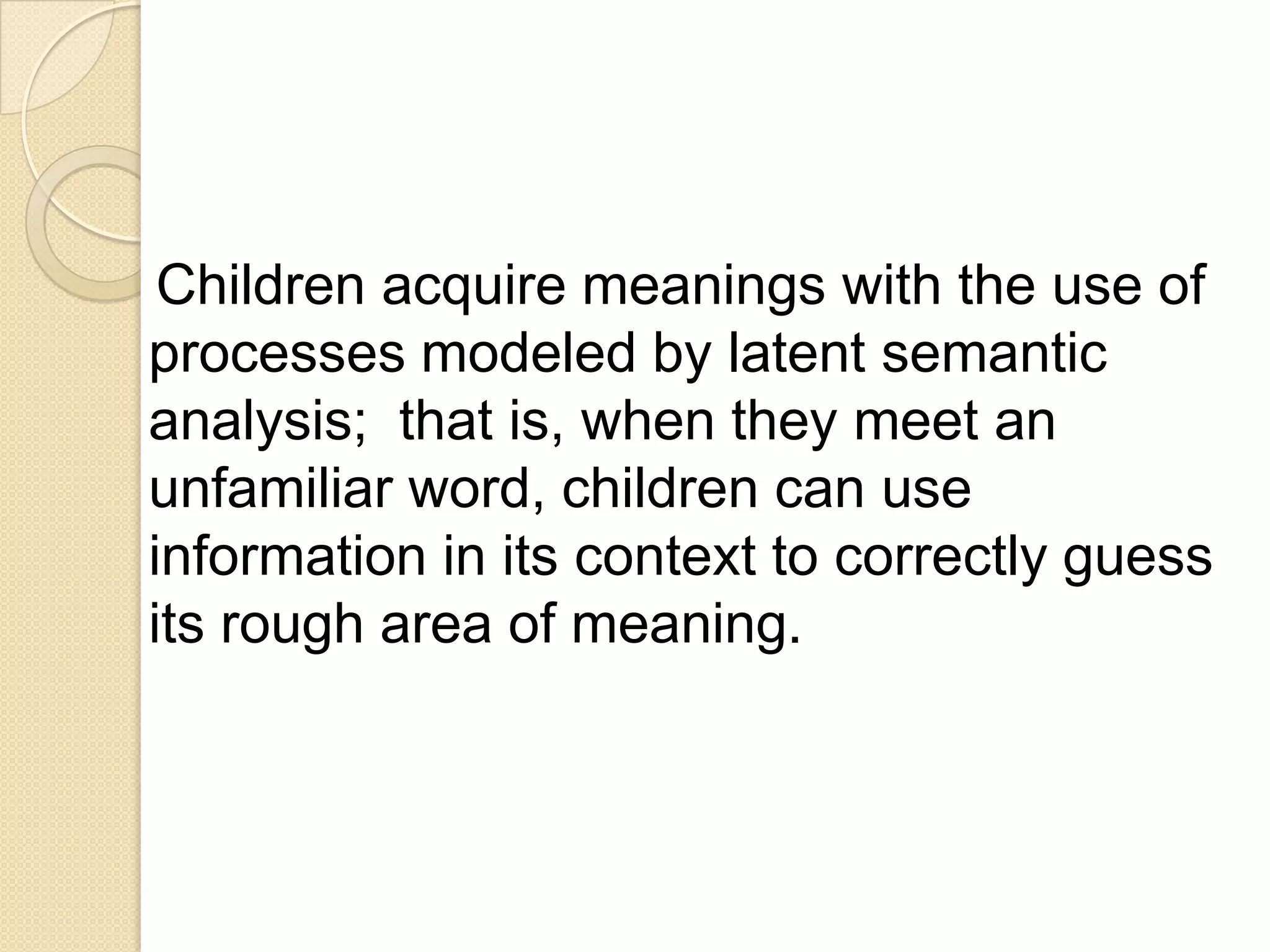 Children acquire meanings with the use of
processes modeled by latent semantic
analysis; that is, when they meet an
unfamiliar word, children can use
information in its context to correctly guess
its rough area of meaning.
 