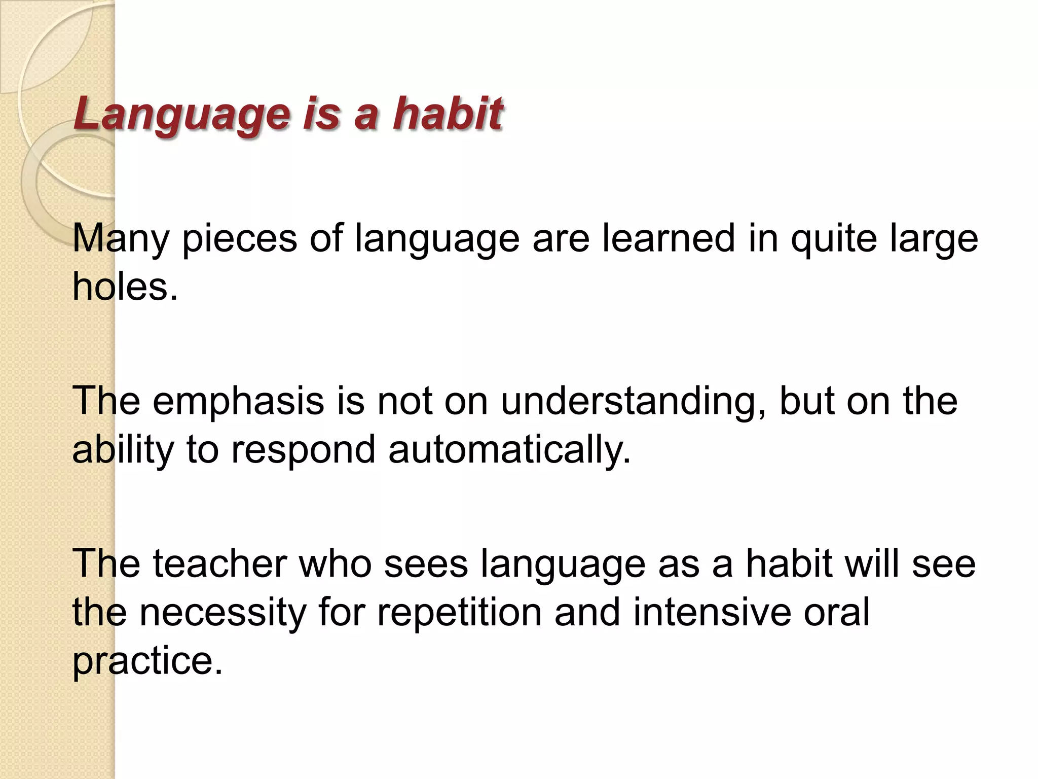 Language is a habit

Many pieces of language are learned in quite large
holes.

The emphasis is not on understanding, but on the
ability to respond automatically.

The teacher who sees language as a habit will see
the necessity for repetition and intensive oral
practice.
 