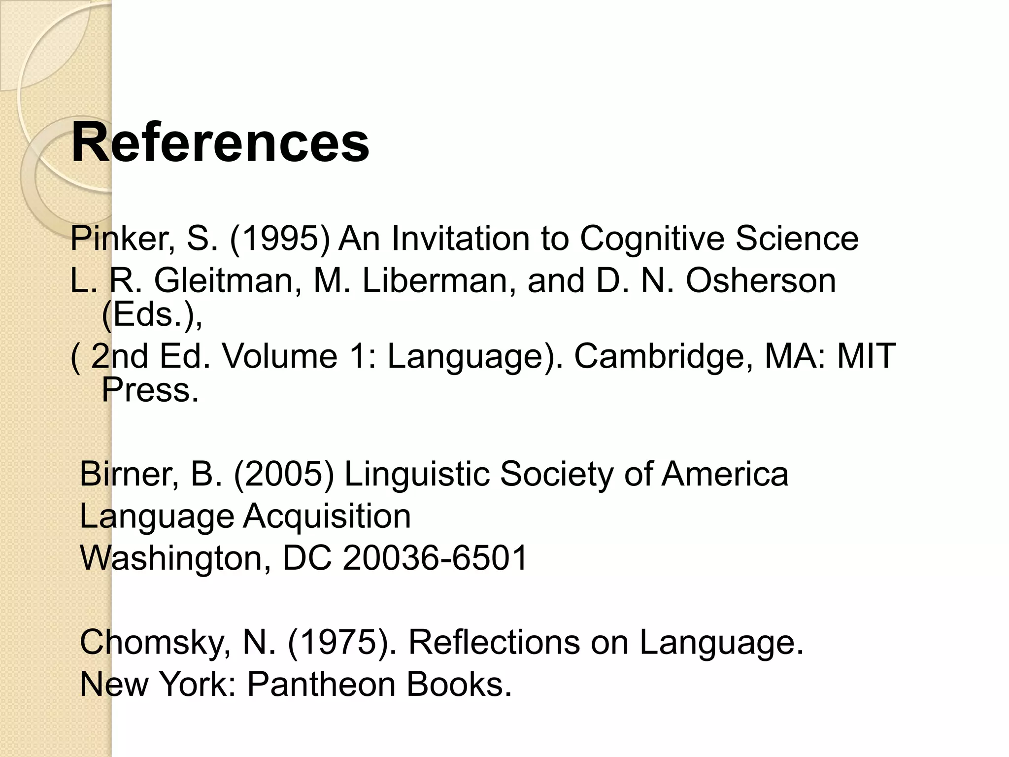 References
Pinker, S. (1995) An Invitation to Cognitive Science
L. R. Gleitman, M. Liberman, and D. N. Osherson
   (Eds.),
( 2nd Ed. Volume 1: Language). Cambridge, MA: MIT
   Press.

Birner, B. (2005) Linguistic Society of America
Language Acquisition
Washington, DC 20036-6501

Chomsky, N. (1975). Reflections on Language.
New York: Pantheon Books.
 