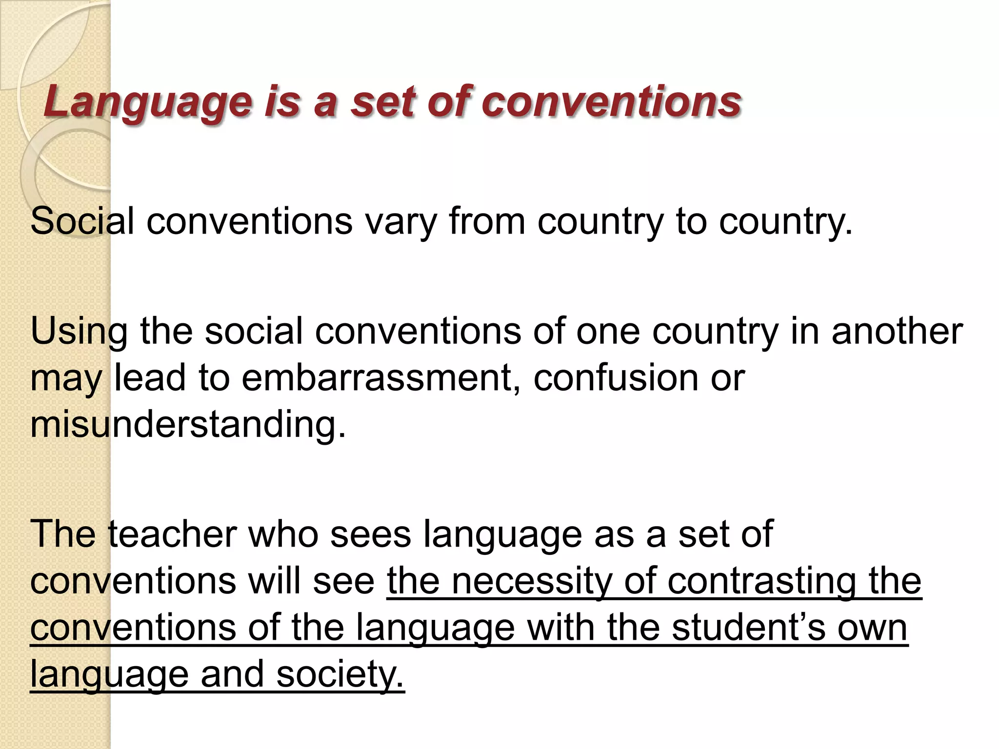Language is a set of conventions

Social conventions vary from country to country.

Using the social conventions of one country in another
may lead to embarrassment, confusion or
misunderstanding.

The teacher who sees language as a set of
conventions will see the necessity of contrasting the
conventions of the language with the student‘s own
language and society.
 