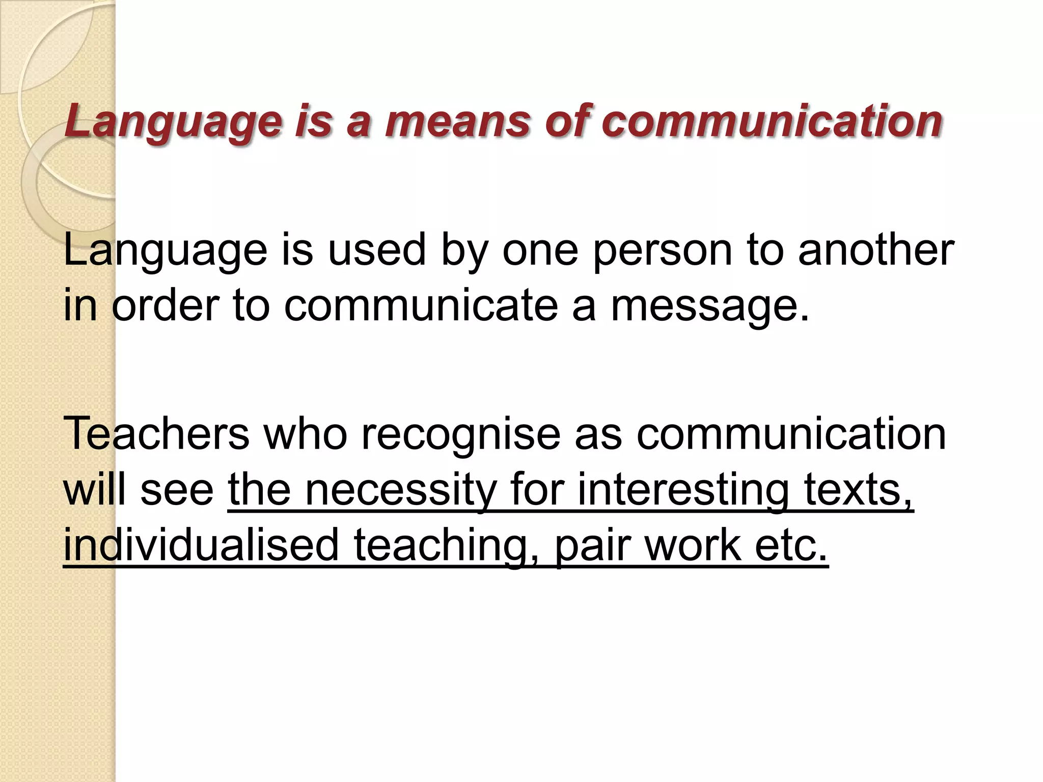 Language is a means of communication

Language is used by one person to another
in order to communicate a message.

Teachers who recognise as communication
will see the necessity for interesting texts,
individualised teaching, pair work etc.
 