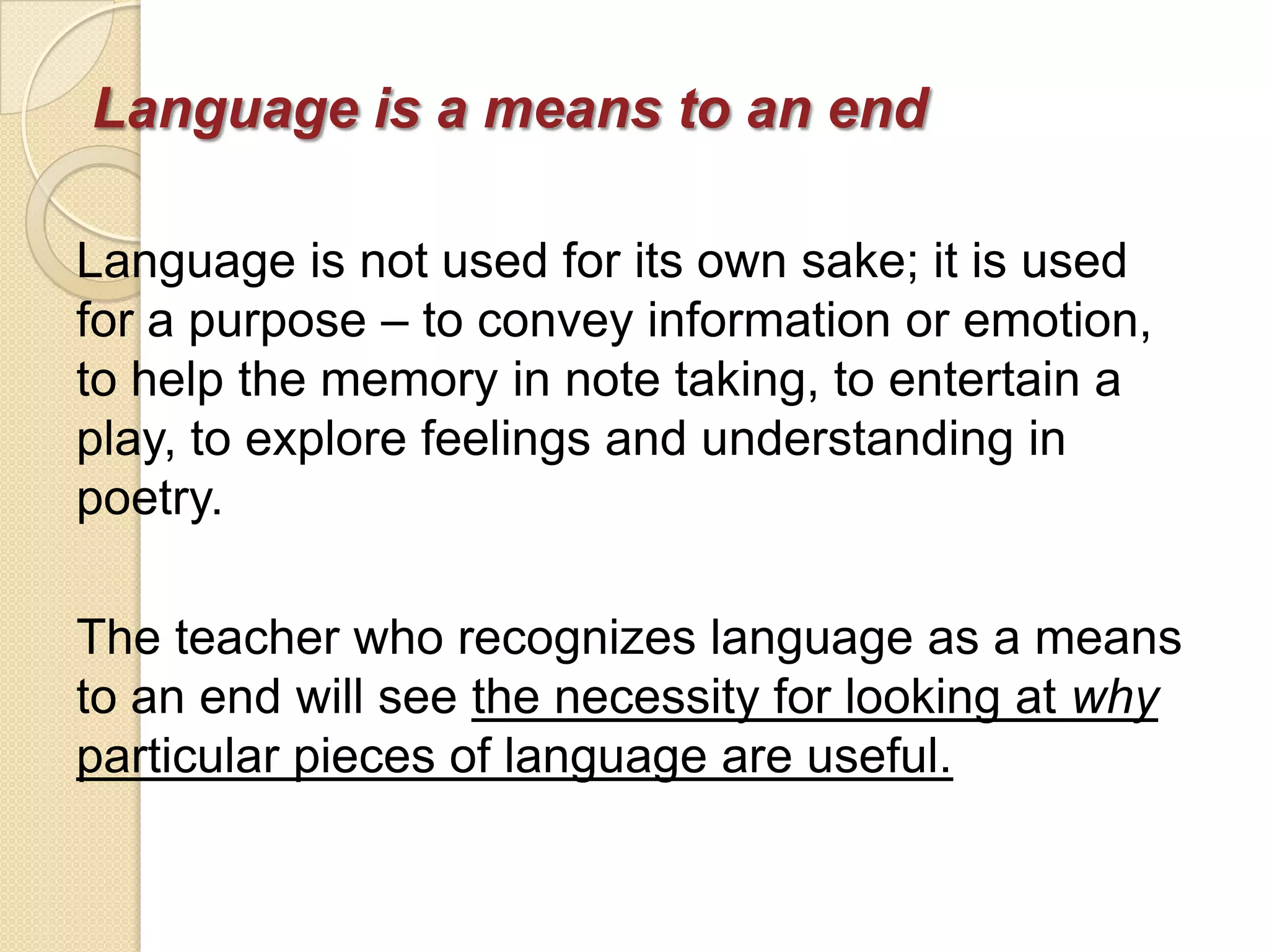 Language is a means to an end

Language is not used for its own sake; it is used
for a purpose – to convey information or emotion,
to help the memory in note taking, to entertain a
play, to explore feelings and understanding in
poetry.

The teacher who recognizes language as a means
to an end will see the necessity for looking at why
particular pieces of language are useful.
 