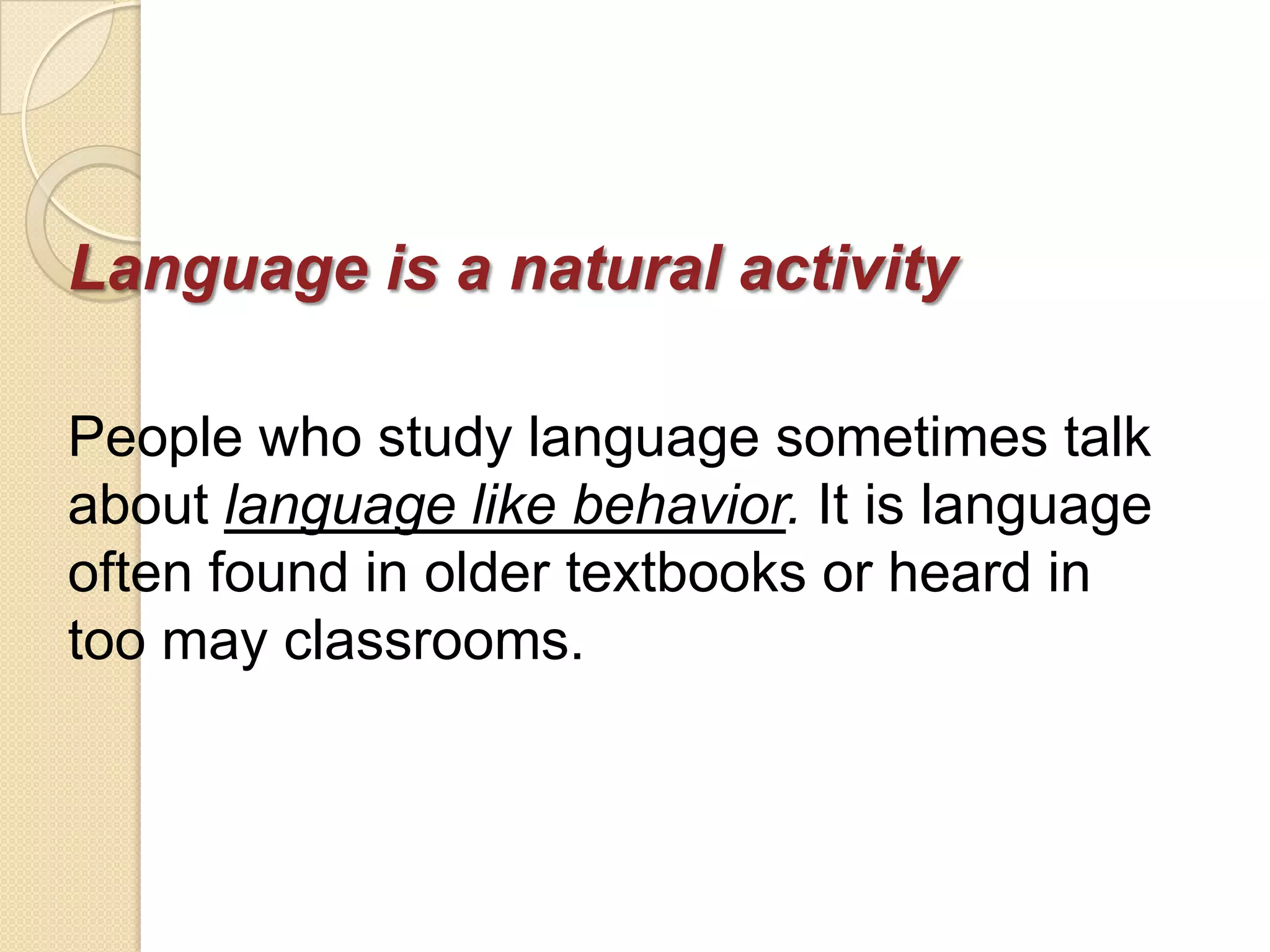 Language is a natural activity

People who study language sometimes talk
about language like behavior. It is language
often found in older textbooks or heard in
too may classrooms.
 