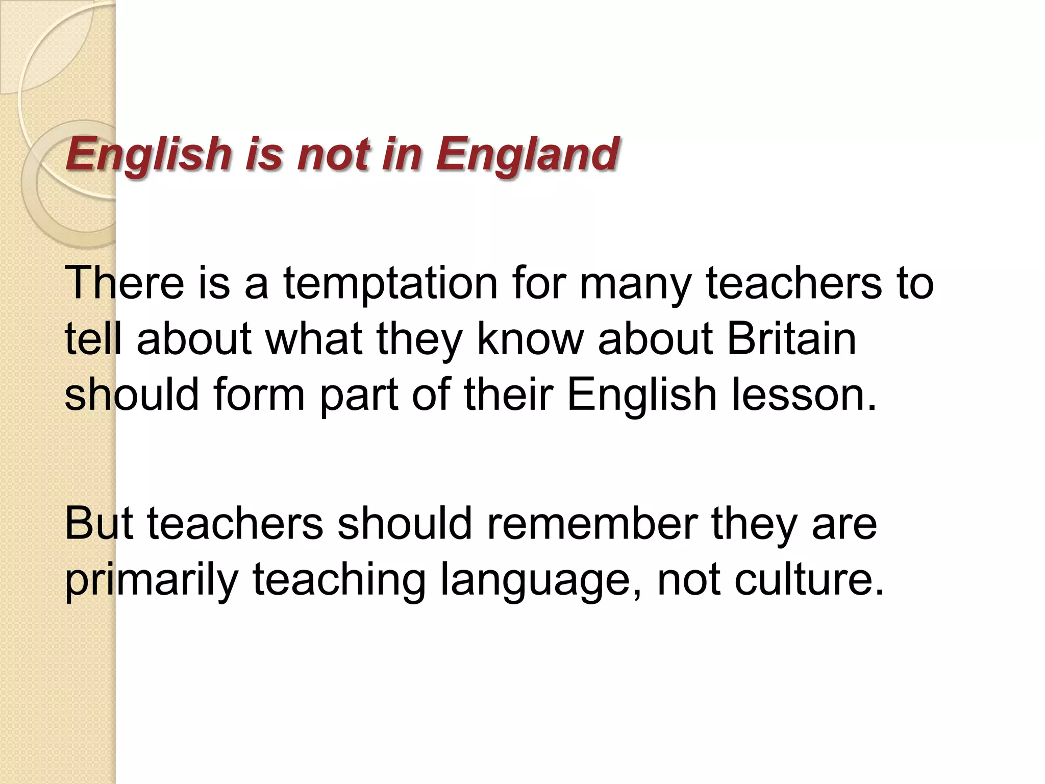 English is not in England

There is a temptation for many teachers to
tell about what they know about Britain
should form part of their English lesson.

But teachers should remember they are
primarily teaching language, not culture.
 