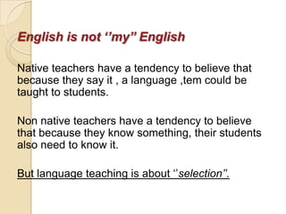 English is not ‘’my’’ English

Native teachers have a tendency to believe that
because they say it , a language ,tem could be
taught to students.

Non native teachers have a tendency to believe
that because they know something, their students
also need to know it.

But language teaching is about ‗‘selection’’.
 