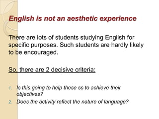 English is not an aesthetic experience

There are lots of students studying English for
specific purposes. Such students are hardly likely
to be encouraged.

So, there are 2 decisive criteria:

1.   Is this going to help these ss to achieve their
     objectives?
2.   Does the activity reflect the nature of language?
 